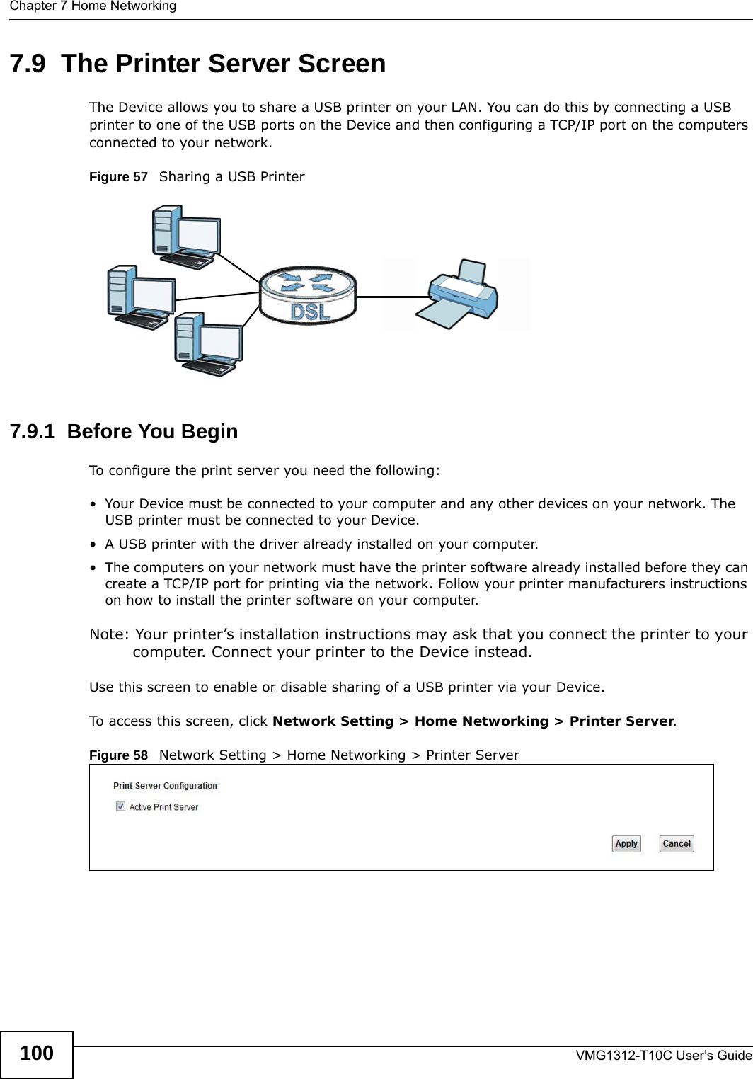 Chapter 7 Home NetworkingVMG1312-T10C User’s Guide1007.9  The Printer Server ScreenThe Device allows you to share a USB printer on your LAN. You can do this by connecting a USB printer to one of the USB ports on the Device and then configuring a TCP/IP port on the computers connected to your network. Figure 57   Sharing a USB Printer7.9.1  Before You BeginTo configure the print server you need the following:• Your Device must be connected to your computer and any other devices on your network. The USB printer must be connected to your Device.• A USB printer with the driver already installed on your computer.• The computers on your network must have the printer software already installed before they can create a TCP/IP port for printing via the network. Follow your printer manufacturers instructions on how to install the printer software on your computer. Note: Your printer’s installation instructions may ask that you connect the printer to your computer. Connect your printer to the Device instead.Use this screen to enable or disable sharing of a USB printer via your Device. To access this screen, click Network Setting &gt; Home Networking &gt; Printer Server.Figure 58   Network Setting &gt; Home Networking &gt; Printer Server