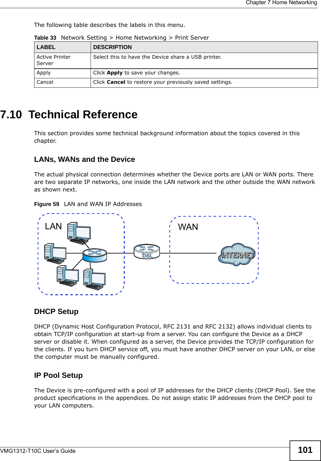  Chapter 7 Home NetworkingVMG1312-T10C User’s Guide 101The following table describes the labels in this menu.7.10  Technical ReferenceThis section provides some technical background information about the topics covered in this chapter.LANs, WANs and the DeviceThe actual physical connection determines whether the Device ports are LAN or WAN ports. There are two separate IP networks, one inside the LAN network and the other outside the WAN network as shown next.Figure 59   LAN and WAN IP AddressesDHCP SetupDHCP (Dynamic Host Configuration Protocol, RFC 2131 and RFC 2132) allows individual clients to obtain TCP/IP configuration at start-up from a server. You can configure the Device as a DHCP server or disable it. When configured as a server, the Device provides the TCP/IP configuration for the clients. If you turn DHCP service off, you must have another DHCP server on your LAN, or else the computer must be manually configured. IP Pool SetupThe Device is pre-configured with a pool of IP addresses for the DHCP clients (DHCP Pool). See the product specifications in the appendices. Do not assign static IP addresses from the DHCP pool to your LAN computers.Table 33   Network Setting &gt; Home Networking &gt; Print ServerLABEL DESCRIPTIONActive Printer Server Select this to have the Device share a USB printer.Apply Click Apply to save your changes.Cancel Click Cancel to restore your previously saved settings.WANLAN