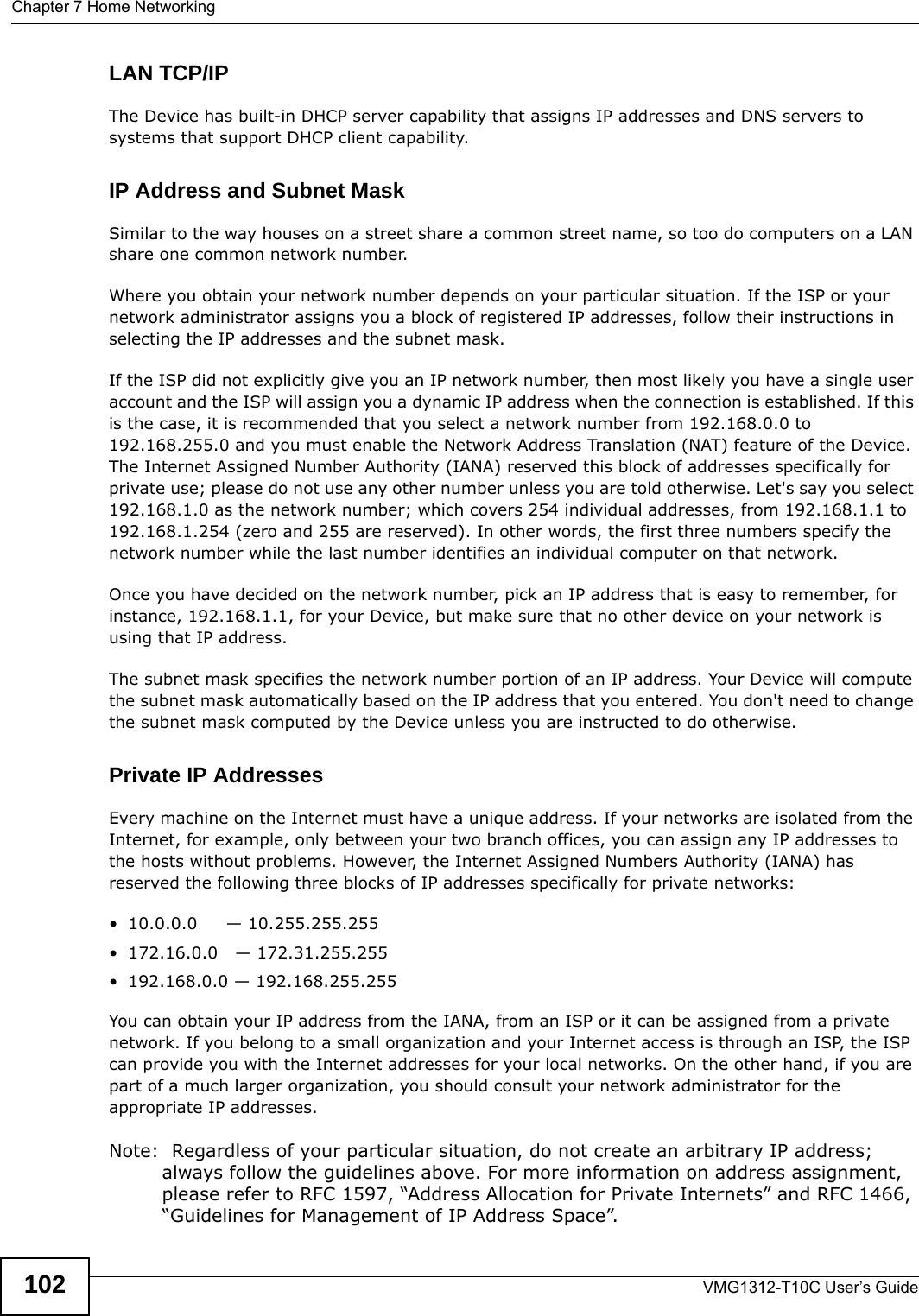 Chapter 7 Home NetworkingVMG1312-T10C User’s Guide102LAN TCP/IP The Device has built-in DHCP server capability that assigns IP addresses and DNS servers to systems that support DHCP client capability.IP Address and Subnet MaskSimilar to the way houses on a street share a common street name, so too do computers on a LAN share one common network number.Where you obtain your network number depends on your particular situation. If the ISP or your network administrator assigns you a block of registered IP addresses, follow their instructions in selecting the IP addresses and the subnet mask.If the ISP did not explicitly give you an IP network number, then most likely you have a single user account and the ISP will assign you a dynamic IP address when the connection is established. If this is the case, it is recommended that you select a network number from 192.168.0.0 to 192.168.255.0 and you must enable the Network Address Translation (NAT) feature of the Device. The Internet Assigned Number Authority (IANA) reserved this block of addresses specifically for private use; please do not use any other number unless you are told otherwise. Let&apos;s say you select 192.168.1.0 as the network number; which covers 254 individual addresses, from 192.168.1.1 to 192.168.1.254 (zero and 255 are reserved). In other words, the first three numbers specify the network number while the last number identifies an individual computer on that network.Once you have decided on the network number, pick an IP address that is easy to remember, for instance, 192.168.1.1, for your Device, but make sure that no other device on your network is using that IP address.The subnet mask specifies the network number portion of an IP address. Your Device will compute the subnet mask automatically based on the IP address that you entered. You don&apos;t need to change the subnet mask computed by the Device unless you are instructed to do otherwise.Private IP AddressesEvery machine on the Internet must have a unique address. If your networks are isolated from the Internet, for example, only between your two branch offices, you can assign any IP addresses to the hosts without problems. However, the Internet Assigned Numbers Authority (IANA) has reserved the following three blocks of IP addresses specifically for private networks:• 10.0.0.0     — 10.255.255.255• 172.16.0.0   — 172.31.255.255• 192.168.0.0 — 192.168.255.255You can obtain your IP address from the IANA, from an ISP or it can be assigned from a private network. If you belong to a small organization and your Internet access is through an ISP, the ISP can provide you with the Internet addresses for your local networks. On the other hand, if you are part of a much larger organization, you should consult your network administrator for the appropriate IP addresses.Note:  Regardless of your particular situation, do not create an arbitrary IP address; always follow the guidelines above. For more information on address assignment, please refer to RFC 1597, “Address Allocation for Private Internets” and RFC 1466, “Guidelines for Management of IP Address Space”.