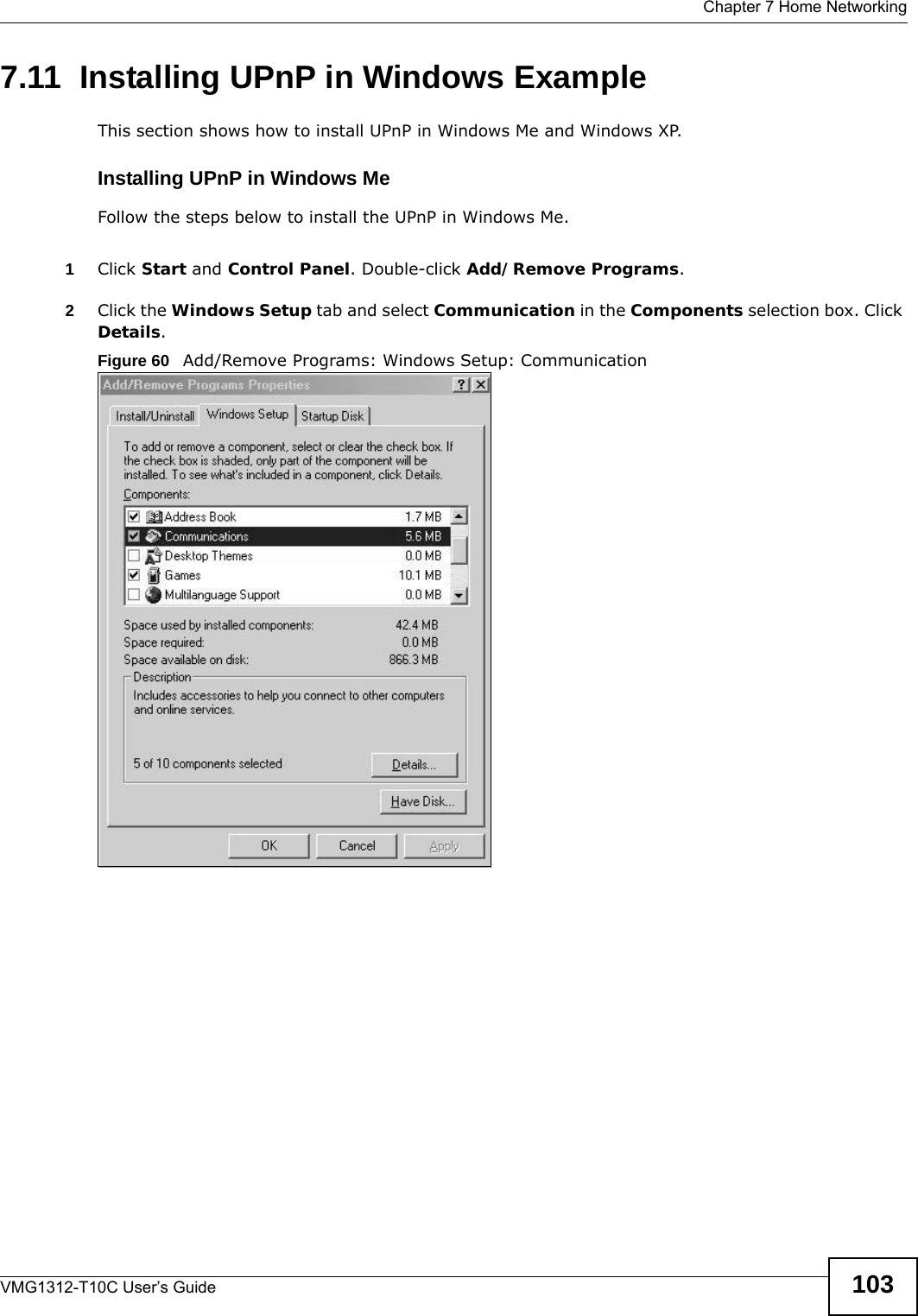  Chapter 7 Home NetworkingVMG1312-T10C User’s Guide 1037.11  Installing UPnP in Windows ExampleThis section shows how to install UPnP in Windows Me and Windows XP.  Installing UPnP in Windows MeFollow the steps below to install the UPnP in Windows Me. 1Click Start and Control Panel. Double-click Add/Remove Programs.2Click the Windows Setup tab and select Communication in the Components selection box. Click Details.  Figure 60   Add/Remove Programs: Windows Setup: Communication 