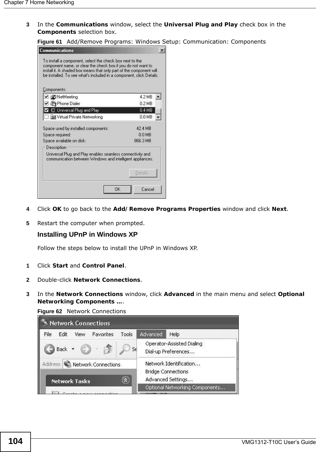 Chapter 7 Home NetworkingVMG1312-T10C User’s Guide1043In the Communications window, select the Universal Plug and Play check box in the Components selection box. Figure 61   Add/Remove Programs: Windows Setup: Communication: Components4Click OK to go back to the Add/Remove Programs Properties window and click Next.  5Restart the computer when prompted. Installing UPnP in Windows XPFollow the steps below to install the UPnP in Windows XP.1Click Start and Control Panel. 2Double-click Network Connections.3In the Network Connections window, click Advanced in the main menu and select Optional Networking Components ….  Figure 62   Network Connections