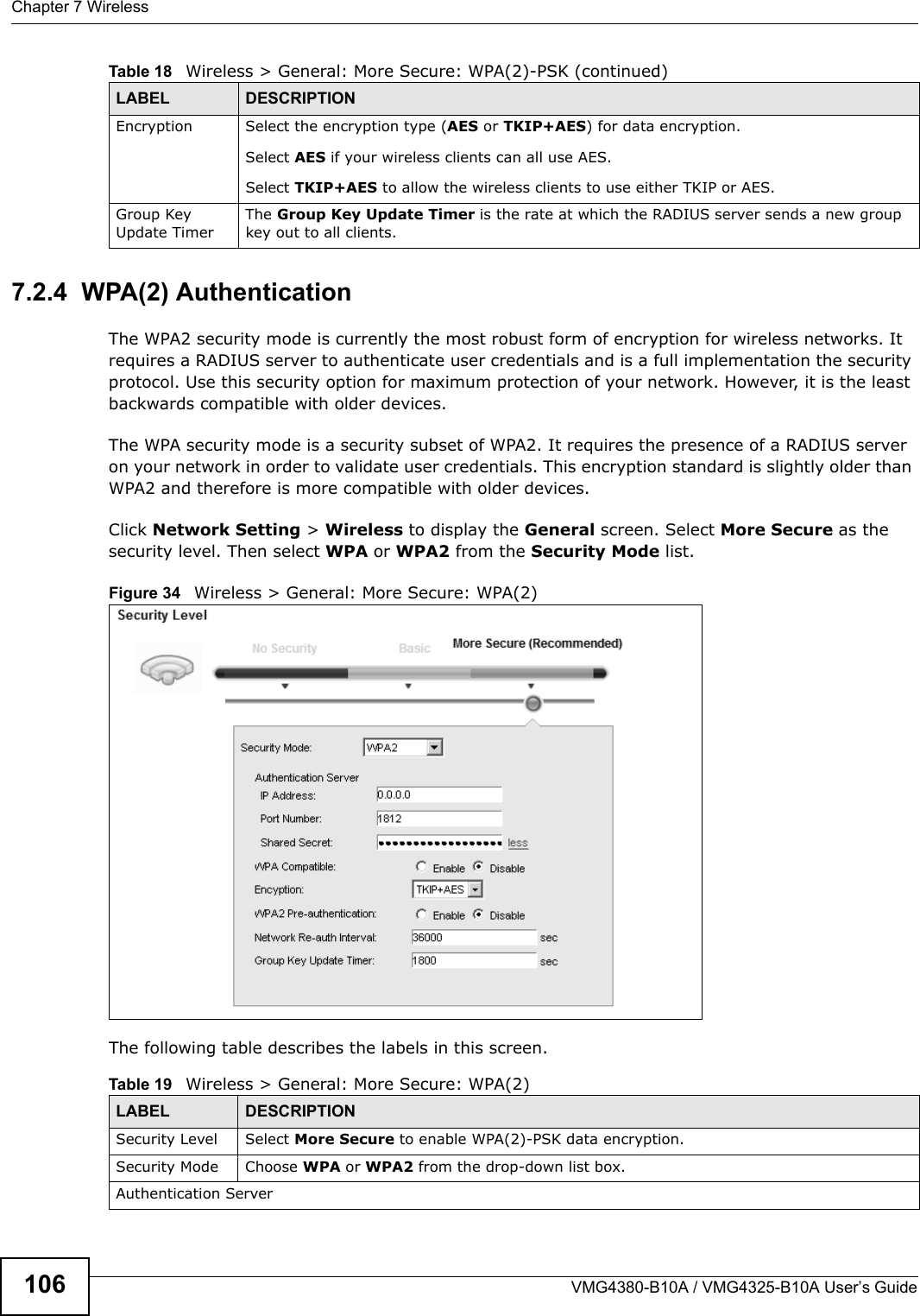 Chapter 7 WirelessVMG4380-B10A / VMG4325-B10A User’s Guide1067.2.4  WPA(2) AuthenticationThe WPA2 security mode is currently the most robust form of encryption for wireless networks. Itrequires a RADIUS server to authenticate user credentials and is a full implementation the securityprotocol. Use this security option for maximum protection of your network. However, it is the least backwards compatible with older devices.The WPA security mode is a security subset of WPA2. It requires the presence of a RADIUS serveron your network in order to validate user credentials. This encryption standard is slightly older than WPA2 and therefore is more compatible with older devices.Click Network Setting &gt; Wireless to display the General screen. Select More Secure as the security level. Then select WPA or WPA2 from the Security Mode list.Figure 34   Wireless &gt; General: More Secure: WPA(2)The following table describes the labels in this screen.Encryption Select the encryption type (AES or TKIP+AES) for data encryption.Select AES if your wireless clients can all use AES.Select TKIP+AES to allow the wireless clients to use either TKIP or AES.Group Key Update TimerThe Group Key Update Timer is the rate at which the RADIUS server sends a new group key out to all clients.Table 18   Wireless &gt; General: More Secure: WPA(2)-PSK (continued)LABEL DESCRIPTIONTable 19   Wireless &gt; General: More Secure: WPA(2)LABEL DESCRIPTIONSecurity Level Select More Secure to enable WPA(2)-PSK data encryption.Security Mode Choose WPA or WPA2 from the drop-down list box.Authentication Server