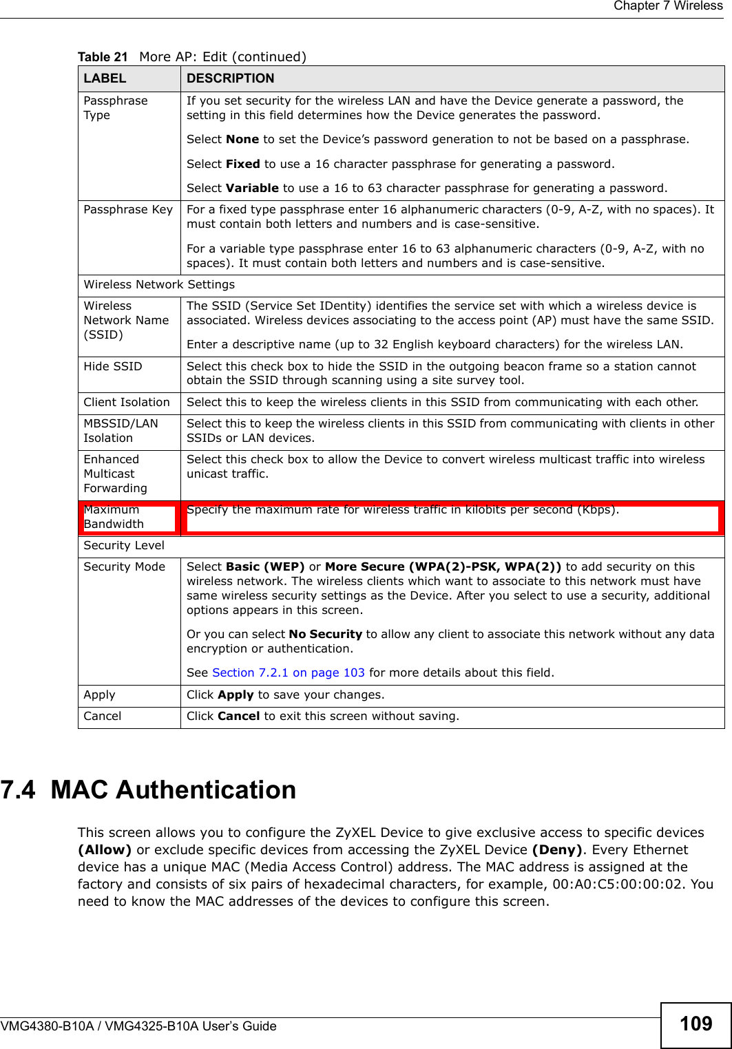  Chapter 7 WirelessVMG4380-B10A / VMG4325-B10A User’s Guide 1097.4  MAC Authentication    This screen allows you to configure the ZyXEL Device to give exclusive access to specific devices (Allow) or exclude specific devices from accessing the ZyXEL Device (Deny). Every Ethernet device has a unique MAC (Media Access Control) address. The MAC address is assigned at the factory and consists of six pairs of hexadecimal characters, for example, 00:A0:C5:00:00:02. You need to know the MAC addresses of the devices to configure this screen.Passphrase TypeIf you set security for the wireless LAN and have the Device generate a password, the setting in this field determines how the Device generates the password.Select None to set the Device’s password generation to not be based on a passphrase. Select Fixed to use a 16 character passphrase for generating a password.Select Variable to use a 16 to 63 character passphrase for generating a password.Passphrase Key For a fixed type passphrase enter 16 alphanumeric characters (0-9, A-Z, with no spaces). Itmust contain both letters and numbers and is case-sensitive.For a variable type passphrase enter 16 to 63 alphanumeric characters (0-9, A-Z, with nospaces). It must contain both letters and numbers and is case-sensitive.Wireless Network SettingsWirelessNetwork Name (SSID)The SSID (Service Set IDentity) identifies the service set with which a wireless device isassociated. Wireless devices associating to the access point (AP) must have the same SSID. Enter a descriptive name (up to 32 English keyboard characters) for the wireless LAN.Hide SSID Select this check box to hide the SSID in the outgoing beacon frame so a station cannot obtain the SSID through scanning using a site survey tool.Client Isolation  Select this to keep the wireless clients in this SSID from communicating with each other.MBSSID/LANIsolation Select this to keep the wireless clients in this SSID from communicating with clients in otherSSIDs or LAN devices.EnhancedMulticastForwardingSelect this check box to allow the Device to convert wireless multicast traffic into wireless unicast traffic.Maximum BandwidthSpecify the maximum rate for wireless traffic in kilobits per second (Kbps).Security LevelSecurity Mode Select Basic (WEP) or More Secure (WPA(2)-PSK, WPA(2)) to add security on this wireless network. The wireless clients which want to associate to this network must have same wireless security settings as the Device. After you select to use a security, additionaloptions appears in this screen.  Or you can select No Security to allow any client to associate this network without any dataencryption or authentication.See Section 7.2.1 on page 103 for more details about this field.Apply Click Apply to save your changes.Cancel Click Cancel to exit this screen without saving.Table 21   More AP: Edit (continued)LABEL DESCRIPTION