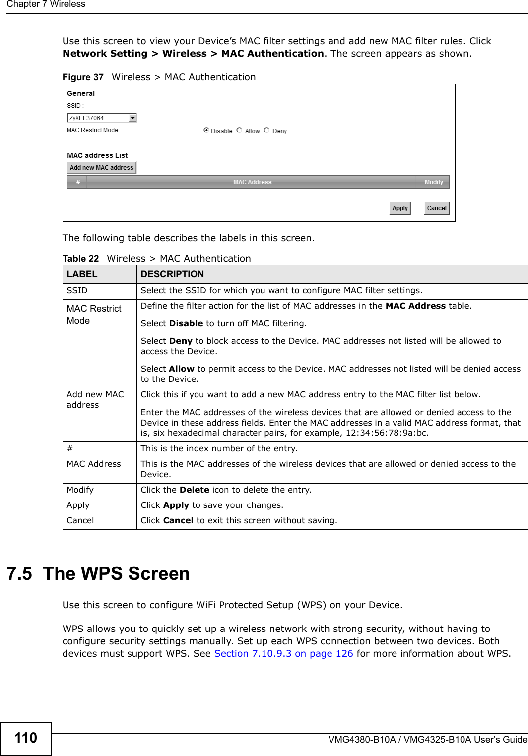 Chapter 7 WirelessVMG4380-B10A / VMG4325-B10A User’s Guide110Use this screen to view your Device’s MAC filter settings and add new MAC filter rules. Click Network Setting &gt; Wireless &gt; MAC Authentication. The screen appears as shown.Figure 37   Wireless &gt; MAC AuthenticationThe following table describes the labels in this screen.7.5  The WPS ScreenUse this screen to configure WiFi Protected Setup (WPS) on your Device.WPS allows you to quickly set up a wireless network with strong security, without having to configure security settings manually. Set up each WPS connection between two devices. Both devices must support WPS. See Section 7.10.9.3 on page 126 for more information about WPS.Table 22   Wireless &gt; MAC AuthenticationLABEL DESCRIPTIONSSID Select the SSID for which you want to configure MAC filter settings.MAC Restrict Mode Define the filter action for the list of MAC addresses in the MAC Address table.Select Disable to turn off MAC filtering.Select Deny to block access to the Device. MAC addresses not listed will be allowed to access the Device.Select Allow to permit access to the Device. MAC addresses not listed will be denied accessto the Device. Add new MAC addressClick this if you want to add a new MAC address entry to the MAC filter list below.Enter the MAC addresses of the wireless devices that are allowed or denied access to the Device in these address fields. Enter the MAC addresses in a valid MAC address format, that is, six hexadecimal character pairs, for example, 12:34:56:78:9a:bc.# This is the index number of the entry.MAC Address This is the MAC addresses of the wireless devices that are allowed or denied access to the Device.Modify Click the Delete icon to delete the entry.Apply Click Apply to save your changes.Cancel Click Cancel to exit this screen without saving.