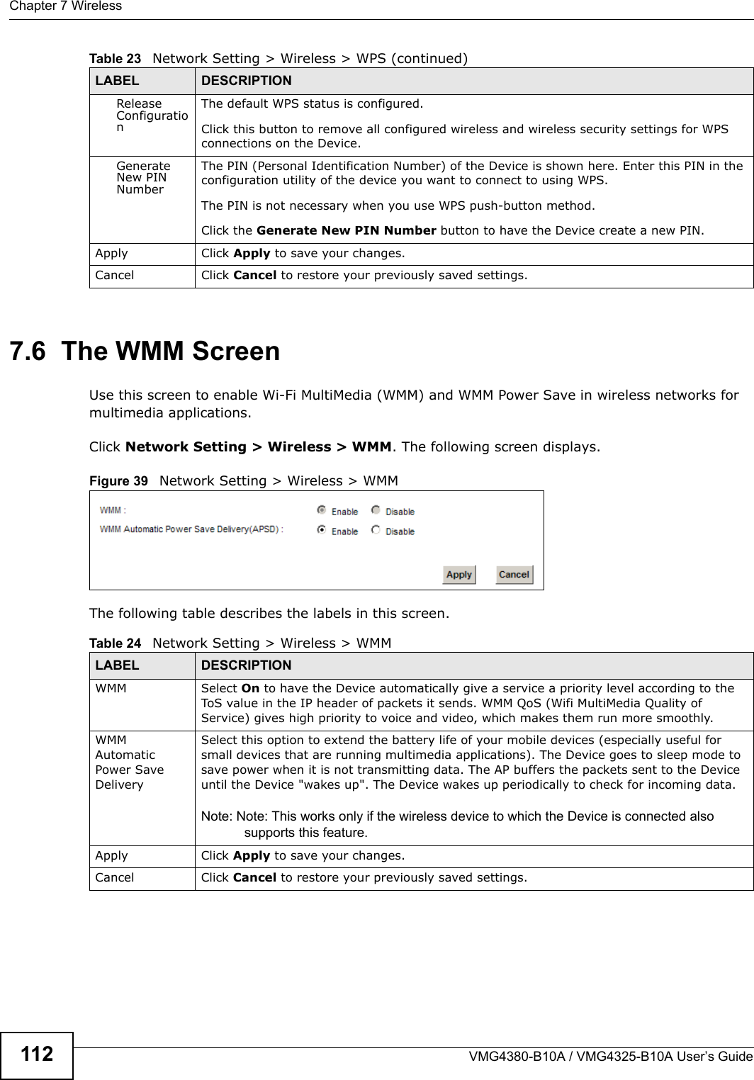 Chapter 7 WirelessVMG4380-B10A / VMG4325-B10A User’s Guide1127.6  The WMM ScreenUse this screen to enable Wi-Fi MultiMedia (WMM) and WMM Power Save in wireless networks for multimedia applications.Click Network Setting &gt; Wireless &gt; WMM. The following screen displays.Figure 39   Network Setting &gt; Wireless &gt; WMMThe following table describes the labels in this screen.ReleaseConfigurationThe default WPS status is configured.Click this button to remove all configured wireless and wireless security settings for WPS connections on the Device.GenerateNew PINNumberThe PIN (Personal Identification Number) of the Device is shown here. Enter this PIN in the configuration utility of the device you want to connect to using WPS.The PIN is not necessary when you use WPS push-button method.Click the Generate New PIN Number button to have the Device create a new PIN.Apply Click Apply to save your changes.Cancel Click Cancel to restore your previously saved settings.Table 23   Network Setting &gt; Wireless &gt; WPS (continued)LABEL DESCRIPTIONTable 24   Network Setting &gt; Wireless &gt; WMMLABEL DESCRIPTIONWMM Select On to have the Device automatically give a service a priority level according to the ToS value in the IP header of packets it sends. WMM QoS (Wifi MultiMedia Quality of Service) gives high priority to voice and video, which makes them run more smoothly.WMM AutomaticPower SaveDeliverySelect this option to extend the battery life of your mobile devices (especially useful for small devices that are running multimedia applications). The Device goes to sleep mode tosave power when it is not transmitting data. The AP buffers the packets sent to the Device until the Device &quot;wakes up&quot;. The Device wakes up periodically to check for incoming data.Note: Note: This works only if the wireless device to which the Device is connected also supports this feature.Apply Click Apply to save your changes.Cancel Click Cancel to restore your previously saved settings.