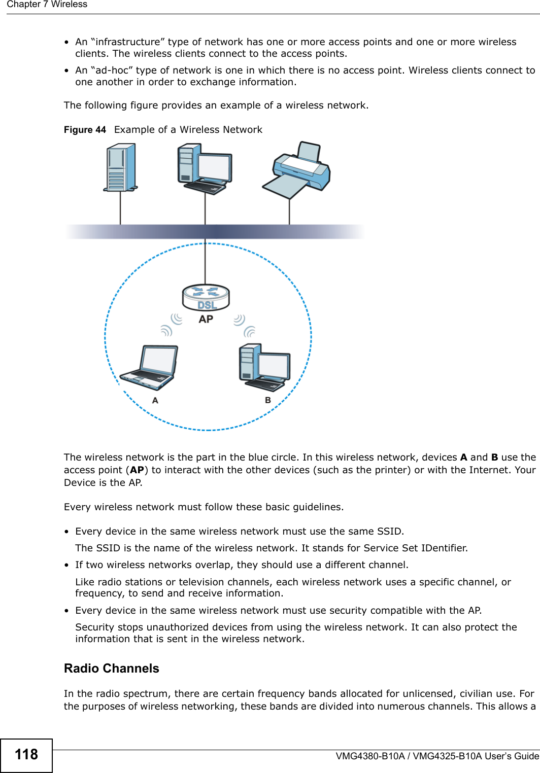 Chapter 7 WirelessVMG4380-B10A / VMG4325-B10A User’s Guide118• An “infrastructure” type of network has one or more access points and one or more wireless clients. The wireless clients connect to the access points.• An “ad-hoc” type of network is one in which there is no access point. Wireless clients connect to one another in order to exchange information.The following figure provides an example of a wireless network.Figure 44   Example of a Wireless NetworkThe wireless network is the part in the blue circle. In this wireless network, devices A and B use the access point (AP) to interact with the other devices (such as the printer) or with the Internet. YourDevice is the AP.Every wireless network must follow these basic guidelines.• Every device in the same wireless network must use the same SSID.The SSID is the name of the wireless network. It stands for Service Set IDentifier.• If two wireless networks overlap, they should use a different channel.Like radio stations or television channels, each wireless network uses a specific channel, or frequency, to send and receive information.• Every device in the same wireless network must use security compatible with the AP.Security stops unauthorized devices from using the wireless network. It can also protect the information that is sent in the wireless network.Radio ChannelsIn the radio spectrum, there are certain frequency bands allocated for unlicensed, civilian use. For the purposes of wireless networking, these bands are divided into numerous channels. This allows a 