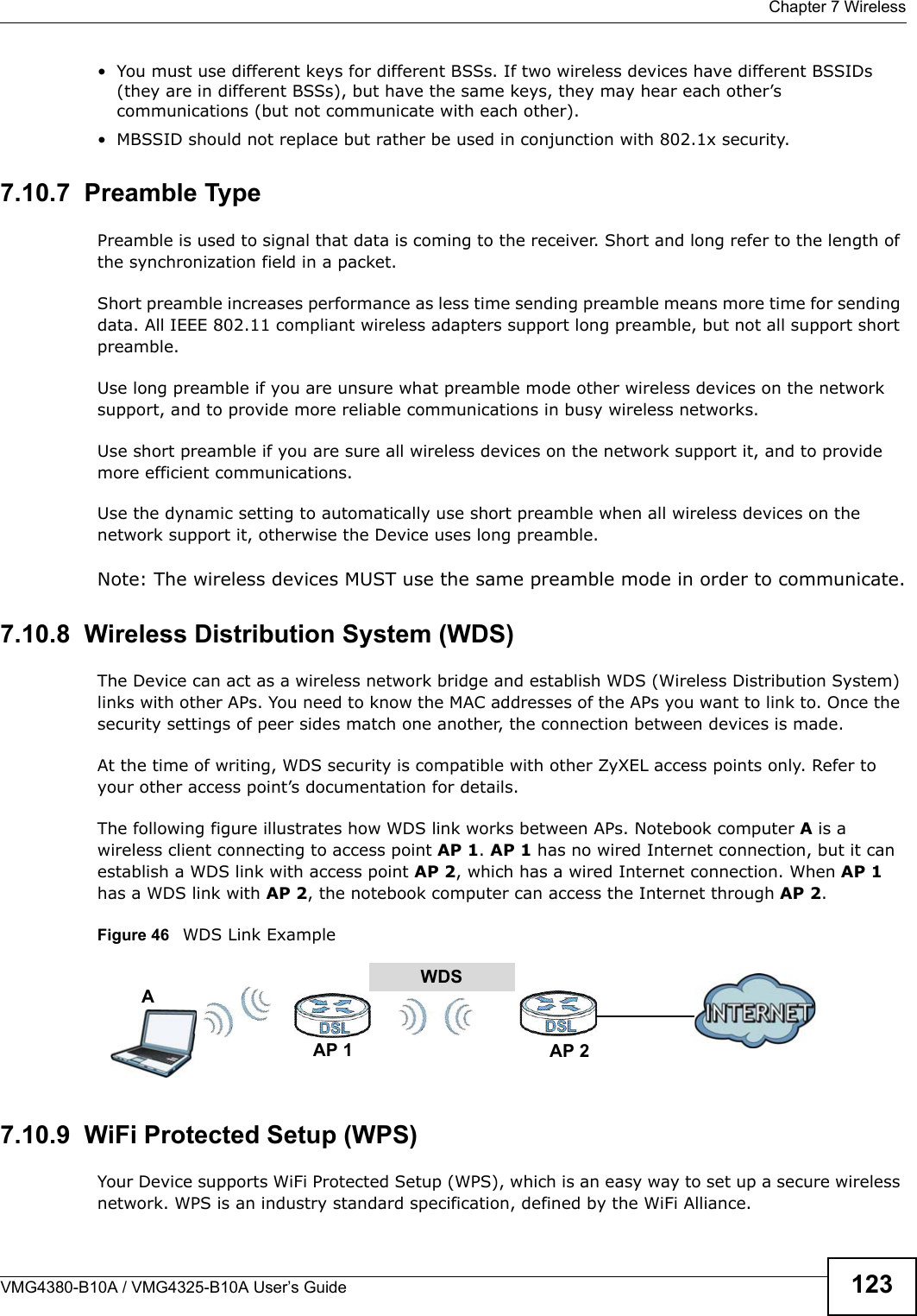  Chapter 7 WirelessVMG4380-B10A / VMG4325-B10A User’s Guide 123• You must use different keys for different BSSs. If two wireless devices have different BSSIDs (they are in different BSSs), but have the same keys, they may hear each other’s communications (but not communicate with each other).• MBSSID should not replace but rather be used in conjunction with 802.1x security.7.10.7  Preamble TypePreamble is used to signal that data is coming to the receiver. Short and long refer to the length of the synchronization field in a packet.Short preamble increases performance as less time sending preamble means more time for sending data. All IEEE 802.11 compliant wireless adapters support long preamble, but not all support short preamble. Use long preamble if you are unsure what preamble mode other wireless devices on the network support, and to provide more reliable communications in busy wireless networks. Use short preamble if you are sure all wireless devices on the network support it, and to provide more efficient communications.Use the dynamic setting to automatically use short preamble when all wireless devices on the network support it, otherwise the Device uses long preamble.Note: The wireless devices MUST use the same preamble mode in order to communicate.7.10.8  Wireless Distribution System (WDS)The Device can act as a wireless network bridge and establish WDS (Wireless Distribution System) links with other APs. You need to know the MAC addresses of the APs you want to link to. Once the security settings of peer sides match one another, the connection between devices is made.At the time of writing, WDS security is compatible with other ZyXEL access points only. Refer to your other access point’s documentation for details.The following figure illustrates how WDS link works between APs. Notebook computer A is a wireless client connecting to access point AP 1. AP 1 has no wired Internet connection, but it canestablish a WDS link with access point AP 2, which has a wired Internet connection. When AP 1has a WDS link with AP 2, the notebook computer can access the Internet through AP 2.Figure 46   WDS Link Example7.10.9  WiFi Protected Setup (WPS)Your Device supports WiFi Protected Setup (WPS), which is an easy way to set up a secure wireless network. WPS is an industry standard specification, defined by the WiFi Alliance.WDSAP 2AP 1A