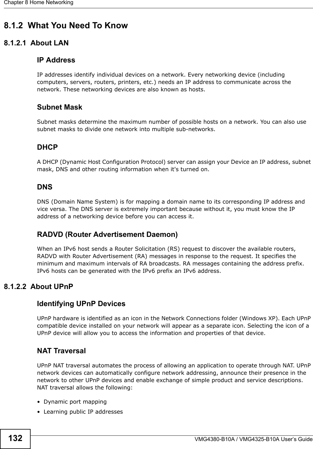 Chapter 8 Home NetworkingVMG4380-B10A / VMG4325-B10A User’s Guide1328.1.2  What You Need To Know8.1.2.1  About LANIP AddressIP addresses identify individual devices on a network. Every networking device (including computers, servers, routers, printers, etc.) needs an IP address to communicate across thenetwork. These networking devices are also known as hosts.Subnet MaskSubnet masks determine the maximum number of possible hosts on a network. You can also use subnet masks to divide one network into multiple sub-networks.DHCPA DHCP (Dynamic Host Configuration Protocol) server can assign your Device an IP address, subnet mask, DNS and other routing information when it&apos;s turned on.DNSDNS (Domain Name System) is for mapping a domain name to its corresponding IP address and vice versa. The DNS server is extremely important because without it, you must know the IP address of a networking device before you can access it.RADVD (Router Advertisement Daemon)When an IPv6 host sends a Router Solicitation (RS) request to discover the available routers, RADVD with Router Advertisement (RA) messages in response to the request. It specifies the minimum and maximum intervals of RA broadcasts. RA messages containing the address prefix. IPv6 hosts can be generated with the IPv6 prefix an IPv6 address.8.1.2.2  About UPnPIdentifying UPnP DevicesUPnP hardware is identified as an icon in the Network Connections folder (Windows XP). Each UPnPcompatible device installed on your network will appear as a separate icon. Selecting the icon of a UPnP device will allow you to access the information and properties of that device. NAT TraversalUPnP NAT traversal automates the process of allowing an application to operate through NAT. UPnP network devices can automatically configure network addressing, announce their presence in the network to other UPnP devices and enable exchange of simple product and service descriptions. NAT traversal allows the following:• Dynamic port mapping• Learning public IP addresses