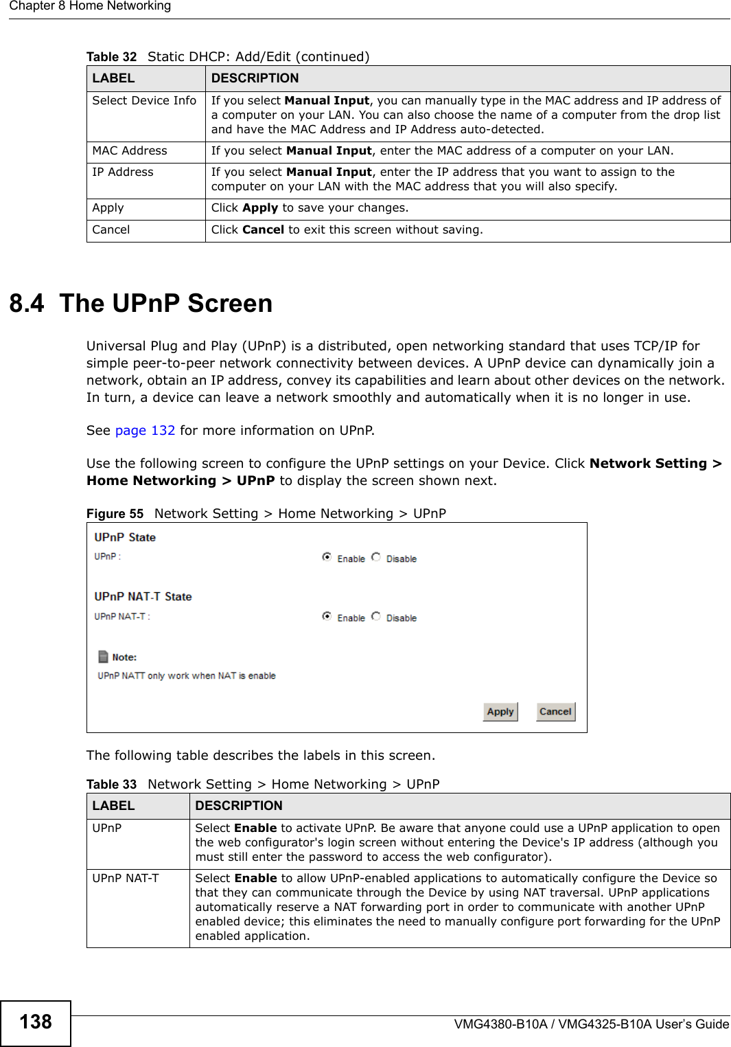 Chapter 8 Home NetworkingVMG4380-B10A / VMG4325-B10A User’s Guide1388.4  The UPnP ScreenUniversal Plug and Play (UPnP) is a distributed, open networking standard that uses TCP/IP for simple peer-to-peer network connectivity between devices. A UPnP device can dynamically join a network, obtain an IP address, convey its capabilities and learn about other devices on the network. In turn, a device can leave a network smoothly and automatically when it is no longer in use.See page 132 for more information on UPnP.Use the following screen to configure the UPnP settings on your Device. Click Network Setting &gt; Home Networking &gt; UPnP to display the screen shown next.Figure 55   Network Setting &gt; Home Networking &gt; UPnPThe following table describes the labels in this screen.Select Device Info If you select Manual Input, you can manually type in the MAC address and IP address of a computer on your LAN. You can also choose the name of a computer from the drop listand have the MAC Address and IP Address auto-detected.MAC Address If you select Manual Input, enter the MAC address of a computer on your LAN.IP Address If you select Manual Input, enter the IP address that you want to assign to the computer on your LAN with the MAC address that you will also specify.Apply Click Apply to save your changes.Cancel Click Cancel to exit this screen without saving.Table 32   Static DHCP: Add/Edit (continued)LABEL DESCRIPTIONTable 33   Network Setting &gt; Home Networking &gt; UPnPLABEL DESCRIPTIONUPnP Select Enable to activate UPnP. Be aware that anyone could use a UPnP application to openthe web configurator&apos;s login screen without entering the Device&apos;s IP address (although youmust still enter the password to access the web configurator).UPnP NAT-T Select Enable to allow UPnP-enabled applications to automatically configure the Device sothat they can communicate through the Device by using NAT traversal. UPnP applicationsautomatically reserve a NAT forwarding port in order to communicate with another UPnP enabled device; this eliminates the need to manually configure port forwarding for the UPnP enabled application.