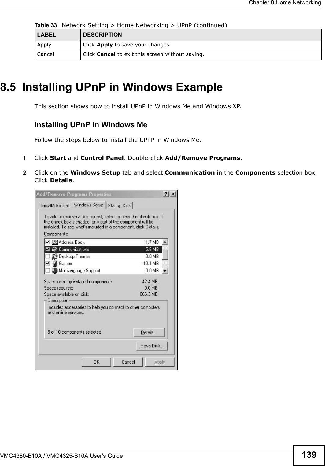 Chapter 8 Home NetworkingVMG4380-B10A / VMG4325-B10A User’s Guide 1398.5  Installing UPnP in Windows ExampleThis section shows how to install UPnP in Windows Me and Windows XP. Installing UPnP in Windows MeFollow the steps below to install the UPnP in Windows Me. 1Click Start and Control Panel. Double-click Add/Remove Programs.2Click on the Windows Setup tab and select Communication in the Components selection box. Click Details. Add/Remove Programs: Window s Setup: CommunicationApply Click Apply to save your changes.Cancel Click Cancel to exit this screen without saving.Table 33   Network Setting &gt; Home Networking &gt; UPnP (continued)LABEL DESCRIPTION