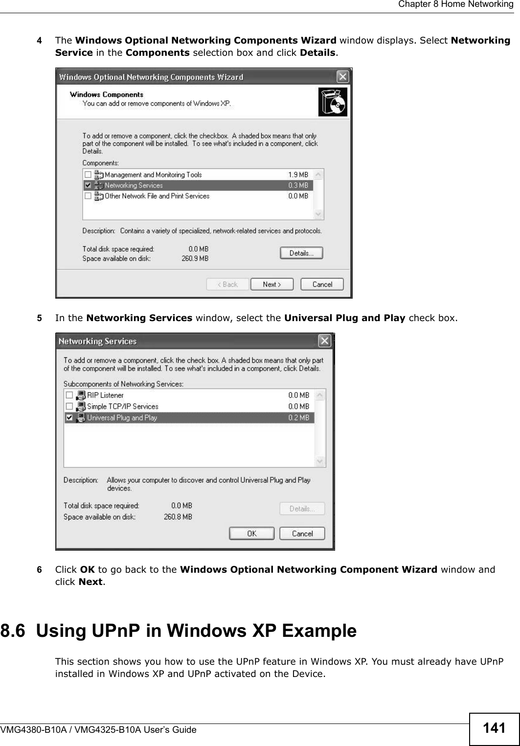 Chapter 8 Home NetworkingVMG4380-B10A / VMG4325-B10A User’s Guide 1414The Windows Optional Networking Components Wizard window displays. Select Networking Service in the Components selection box and click Details. Windows Optional Networking Co mponents Wizard5In the Networking Services window, select the Universal Plug and Play check box.Networking Services6Click OK to go back to the Windows Optional Networking Component Wizard window and click Next. 8.6  Using UPnP in Windows XP ExampleThis section shows you how to use the UPnP feature in Windows XP. You must already have UPnP installed in Windows XP and UPnP activated on the Device.