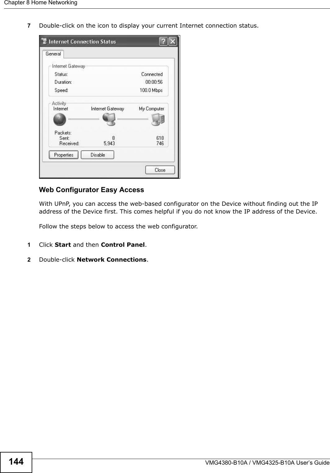 Chapter 8 Home NetworkingVMG4380-B10A / VMG4325-B10A User’s Guide1447Double-click on the icon to display your current Internet connection status.Internet Connection StatusWeb Configurator Easy AccessWith UPnP, you can access the web-based configurator on the Device without finding out the IP address of the Device first. This comes helpful if you do not know the IP address of the Device.Follow the steps below to access the web configurator.1Click Start and then Control Panel. 2Double-click Network Connections. 