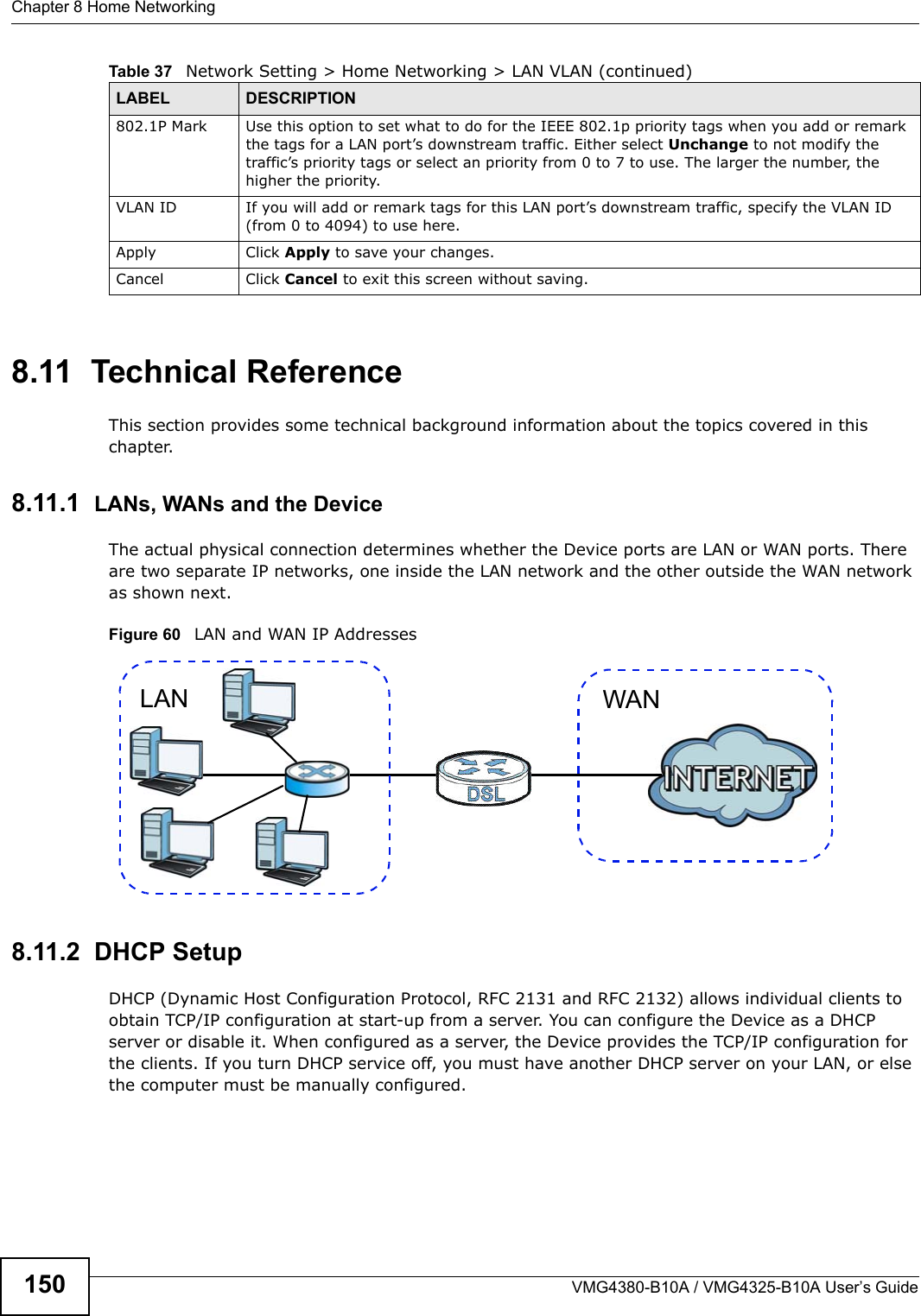 Chapter 8 Home NetworkingVMG4380-B10A / VMG4325-B10A User’s Guide1508.11  Technical ReferenceThis section provides some technical background information about the topics covered in this chapter.8.11.1  LANs, WANs and the DeviceThe actual physical connection determines whether the Device ports are LAN or WAN ports. There are two separate IP networks, one inside the LAN network and the other outside the WAN network as shown next.Figure 60   LAN and WAN IP Addresses8.11.2  DHCP SetupDHCP (Dynamic Host Configuration Protocol, RFC 2131 and RFC 2132) allows individual clients to obtain TCP/IP configuration at start-up from a server. You can configure the Device as a DHCP server or disable it. When configured as a server, the Device provides the TCP/IP configuration for the clients. If you turn DHCP service off, you must have another DHCP server on your LAN, or else the computer must be manually configured. 802.1P Mark Use this option to set what to do for the IEEE 802.1p priority tags when you add or remark the tags for a LAN port’s downstream traffic. Either select Unchange to not modify the traffic’s priority tags or select an priority from 0 to 7 to use. The larger the number, the higher the priority.VLAN ID If you will add or remark tags for this LAN port’s downstream traffic, specify the VLAN ID(from 0 to 4094) to use here.Apply Click Apply to save your changes.Cancel Click Cancel to exit this screen without saving.Table 37   Network Setting &gt; Home Networking &gt; LAN VLAN (continued)LABEL DESCRIPTIONWANLAN