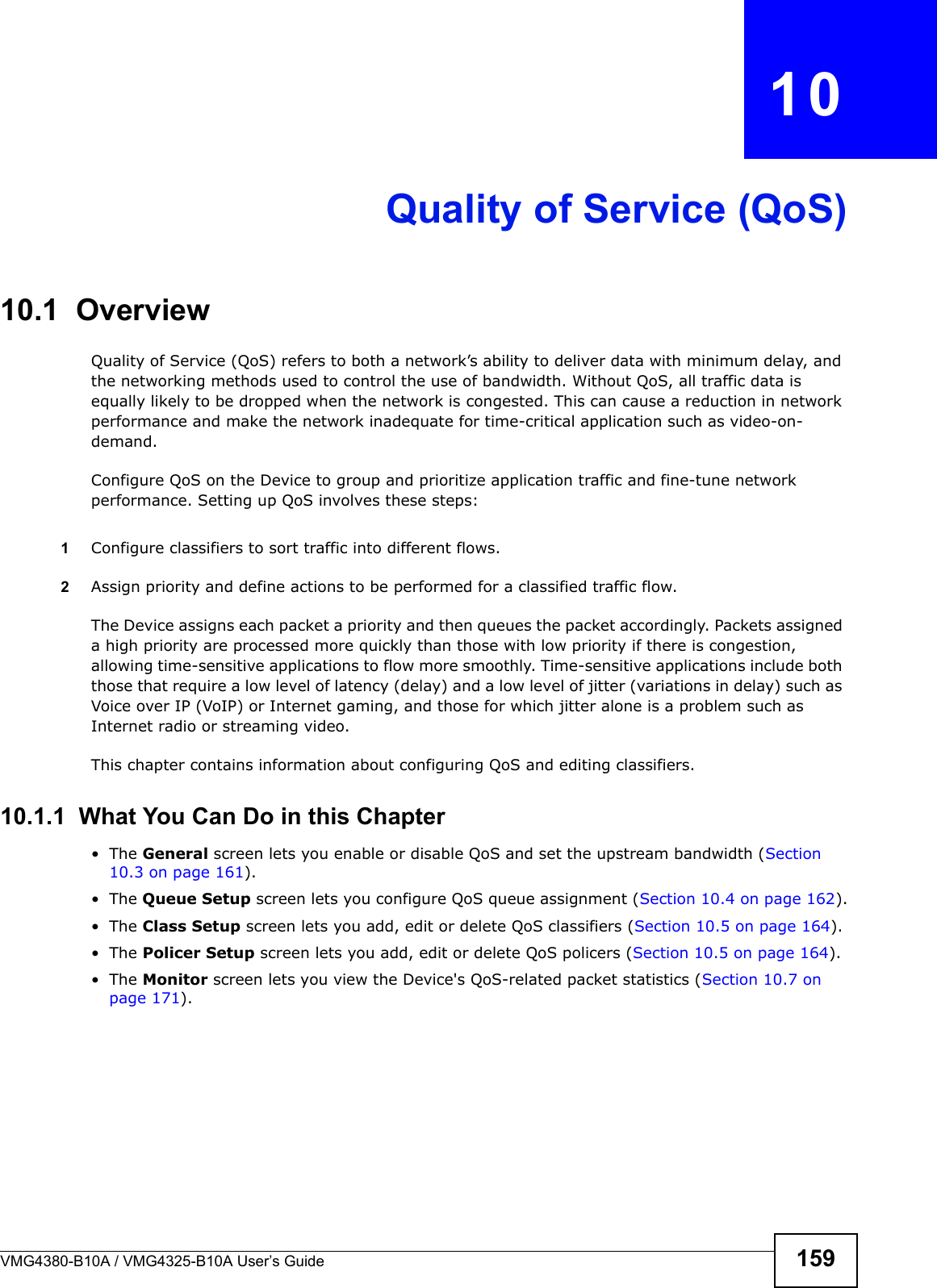 VMG4380-B10A / VMG4325-B10A User’s Guide 159CHAPTER  10Quality of Service (QoS)10.1  Overview Quality of Service (QoS) refers to both a network’s ability to deliver data with minimum delay, and the networking methods used to control the use of bandwidth. Without QoS, all traffic data is equally likely to be dropped when the network is congested. This can cause a reduction in network performance and make the network inadequate for time-critical application such as video-on-demand.Configure QoS on the Device to group and prioritize application traffic and fine-tune networkperformance. Setting up QoS involves these steps:1Configure classifiers to sort traffic into different flows. 2Assign priority and define actions to be performed for a classified traffic flow. The Device assigns each packet a priority and then queues the packet accordingly. Packets assigned a high priority are processed more quickly than those with low priority if there is congestion, allowing time-sensitive applications to flow more smoothly. Time-sensitive applications include both those that require a low level of latency (delay) and a low level of jitter (variations in delay) such as Voice over IP (VoIP) or Internet gaming, and those for which jitter alone is a problem such asInternet radio or streaming video.This chapter contains information about configuring QoS and editing classifiers.10.1.1  What You Can Do in this Chapter• The General screen lets you enable or disable QoS and set the upstream bandwidth (Section 10.3 on page 161).• The Queue Setup screen lets you configure QoS queue assignment (Section 10.4 on page 162).• The Class Setup screen lets you add, edit or delete QoS classifiers (Section 10.5 on page 164).• The Policer Setup screen lets you add, edit or delete QoS policers (Section 10.5 on page 164).• The Monitor screen lets you view the Device&apos;s QoS-related packet statistics (Section 10.7 on page 171).