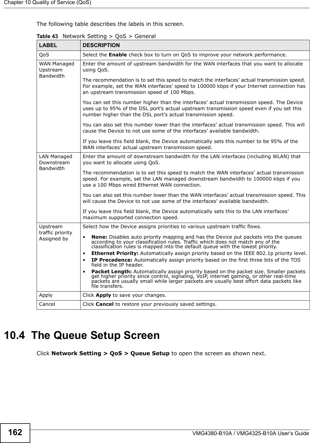 Chapter 10 Quality of Service (QoS)VMG4380-B10A / VMG4325-B10A User’s Guide162The following table describes the labels in this screen. 10.4  The Queue Setup ScreenClick Network Setting &gt; QoS &gt; Queue Setup to open the screen as shown next. Table 43   Network Setting &gt; QoS &gt; GeneralLABEL DESCRIPTIONQoS Select the Enable check box to turn on QoS to improve your network performance. WAN Managed Upstream Bandwidth Enter the amount of upstream bandwidth for the WAN interfaces that you want to allocateusing QoS.The recommendation is to set this speed to match the interfaces’ actual transmission speed.For example, set the WAN interfaces’ speed to 100000 kbps if your Internet connection hasan upstream transmission speed of 100 Mbps.        You can set this number higher than the interfaces’ actual transmission speed. The Deviceuses up to 95% of the DSL port’s actual upstream transmission speed even if you set thisnumber higher than the DSL port’s actual transmission speed.You can also set this number lower than the interfaces’ actual transmission speed. This willcause the Device to not use some of the interfaces’ available bandwidth.If you leave this field blank, the Device automatically sets this number to be 95% of theWAN interfaces’ actual upstream transmission speed.LAN Managed Downstream Bandwidth Enter the amount of downstream bandwidth for the LAN interfaces (including WLAN) thatyou want to allocate using QoS.The recommendation is to set this speed to match the WAN interfaces’ actual transmission speed. For example, set the LAN managed downstream bandwidth to 100000 kbps if you use a 100 Mbps wired Ethernet WAN connection.        You can also set this number lower than the WAN interfaces’ actual transmission speed. Thiswill cause the Device to not use some of the interfaces’ available bandwidth.If you leave this field blank, the Device automatically sets this to the LAN interfaces’maximum supported connection speed.Upstream traffic priorityAssigned bySelect how the Device assigns priorities to various upstream traffic flows.•None: Disables auto priority mapping and has the Device put packets into the queuesaccording to your classification rules. Traffic which does not match any of theclassification rules is mapped into the default queue with the lowest priority.•Ethernet Priority: Automatically assign priority based on the IEEE 802.1p priority level.•IP Precedence: Automatically assign priority based on the first three bits of the TOS field in the IP header.•Packet Length: Automatically assign priority based on the packet size. Smaller packets get higher priority since control, signaling, VoIP, internet gaming, or other real-time packets are usually small while larger packets are usually best effort data packets like file transfers.Apply Click Apply to save your changes.Cancel Click Cancel to restore your previously saved settings.