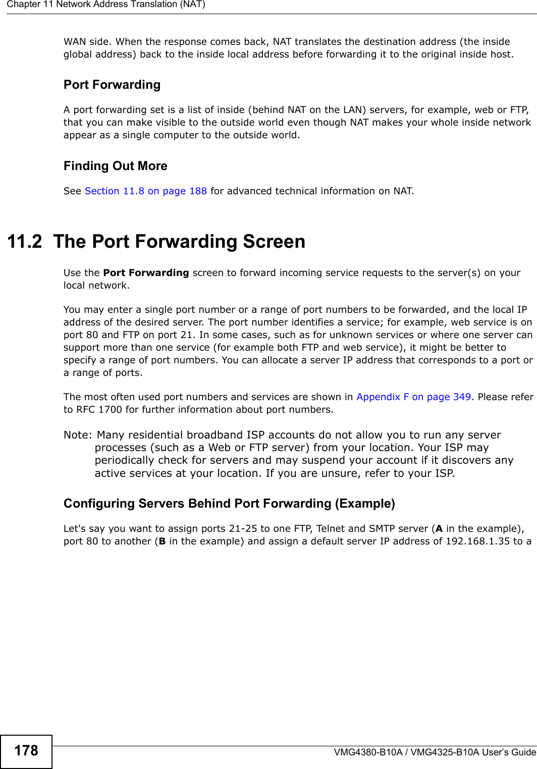 Chapter 11 Network Address Translation (NAT)VMG4380-B10A / VMG4325-B10A User’s Guide178WAN side. When the response comes back, NAT translates the destination address (the inside global address) back to the inside local address before forwarding it to the original inside host.Port ForwardingA port forwarding set is a list of inside (behind NAT on the LAN) servers, for example, web or FTP,that you can make visible to the outside world even though NAT makes your whole inside network appear as a single computer to the outside world.Finding Out MoreSee Section 11.8 on page 188 for advanced technical information on NAT.11.2  The Port Forwarding Screen Use the Port Forwarding screen to forward incoming service requests to the server(s) on your local network.You may enter a single port number or a range of port numbers to be forwarded, and the local IPaddress of the desired server. The port number identifies a service; for example, web service is on port 80 and FTP on port 21. In some cases, such as for unknown services or where one server can support more than one service (for example both FTP and web service), it might be better to specify a range of port numbers. You can allocate a server IP address that corresponds to a port or a range of ports.The most often used port numbers and services are shown in Appendix F on page 349. Please refer to RFC 1700 for further information about port numbers. Note: Many residential broadband ISP accounts do not allow you to run any server processes (such as a Web or FTP server) from your location. Your ISP may periodically check for servers and may suspend your account if it discovers any active services at your location. If you are unsure, refer to your ISP.Configuring Servers Behind Port Forwarding (Example)Let&apos;s say you want to assign ports 21-25 to one FTP, Telnet and SMTP server (A in the example),port 80 to another (B in the example) and assign a default server IP address of 192.168.1.35 to a 