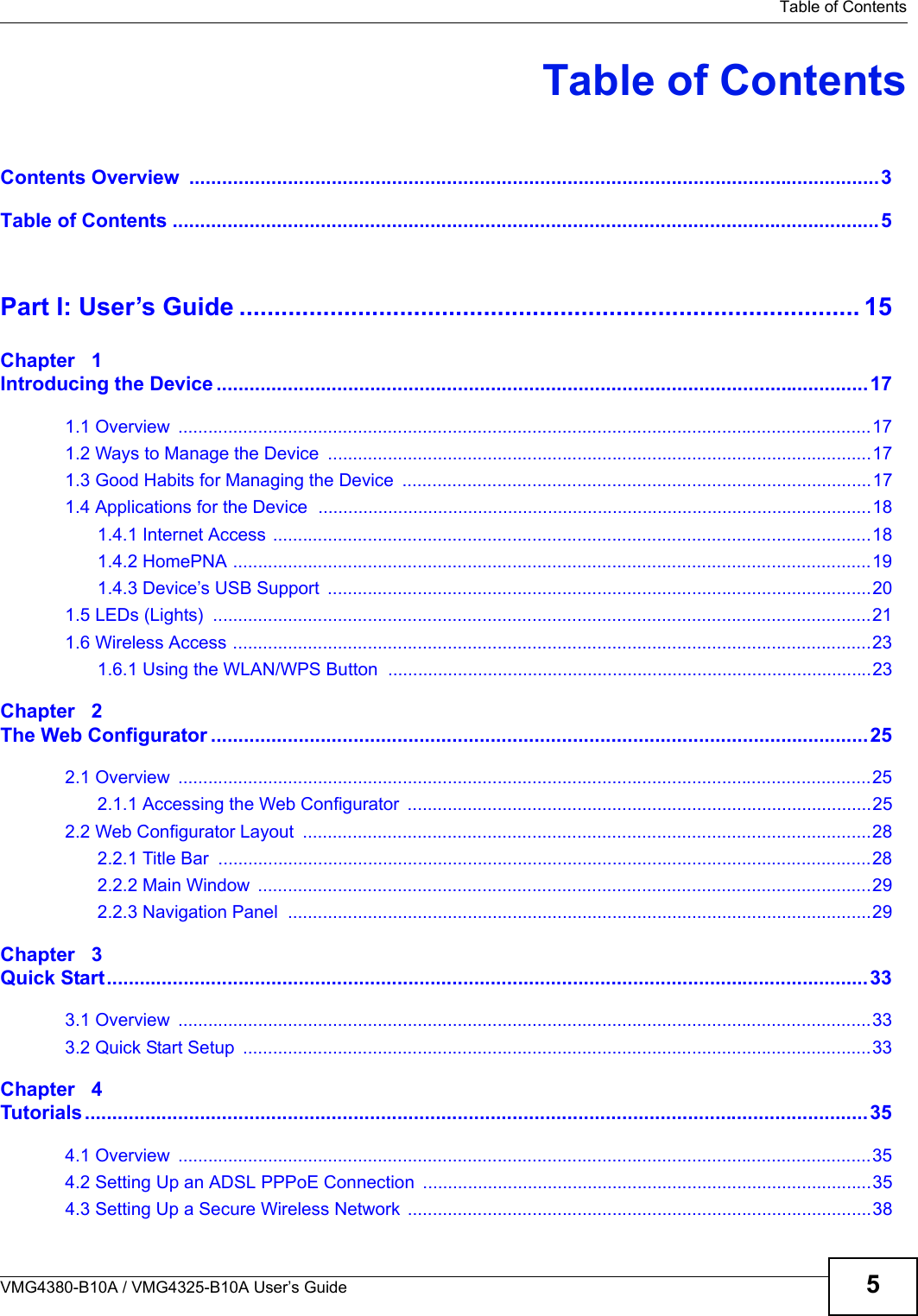 Table of ContentsVMG4380-B10A / VMG4325-B10A User’s Guide 5Table of ContentsContents Overview  ..............................................................................................................................3Table of Contents .................................................................................................................................5Part I: User’s Guide ......................................................................................... 15Chapter   1Introducing the Device .......................................................................................................................171.1 Overview  ...........................................................................................................................................171.2 Ways to Manage the Device  .............................................................................................................171.3 Good Habits for Managing the Device  ..............................................................................................171.4 Applications for the Device  ...............................................................................................................181.4.1 Internet Access ........................................................................................................................181.4.2 HomePNA ................................................................................................................................191.4.3 Device’s USB Support  .............................................................................................................201.5 LEDs (Lights)  ....................................................................................................................................211.6 Wireless Access ................................................................................................................................231.6.1 Using the WLAN/WPS Button  .................................................................................................23Chapter   2The Web Configurator ........................................................................................................................252.1 Overview  ...........................................................................................................................................252.1.1 Accessing the Web Configurator  .............................................................................................252.2 Web Configurator Layout  ..................................................................................................................282.2.1 Title Bar  ...................................................................................................................................282.2.2 Main Window  ...........................................................................................................................292.2.3 Navigation Panel  .....................................................................................................................29Chapter   3Quick Start...........................................................................................................................................333.1 Overview  ...........................................................................................................................................333.2 Quick Start Setup  ..............................................................................................................................33Chapter   4Tutorials...............................................................................................................................................354.1 Overview  ...........................................................................................................................................354.2 Setting Up an ADSL PPPoE Connection  ..........................................................................................354.3 Setting Up a Secure Wireless Network  .............................................................................................38