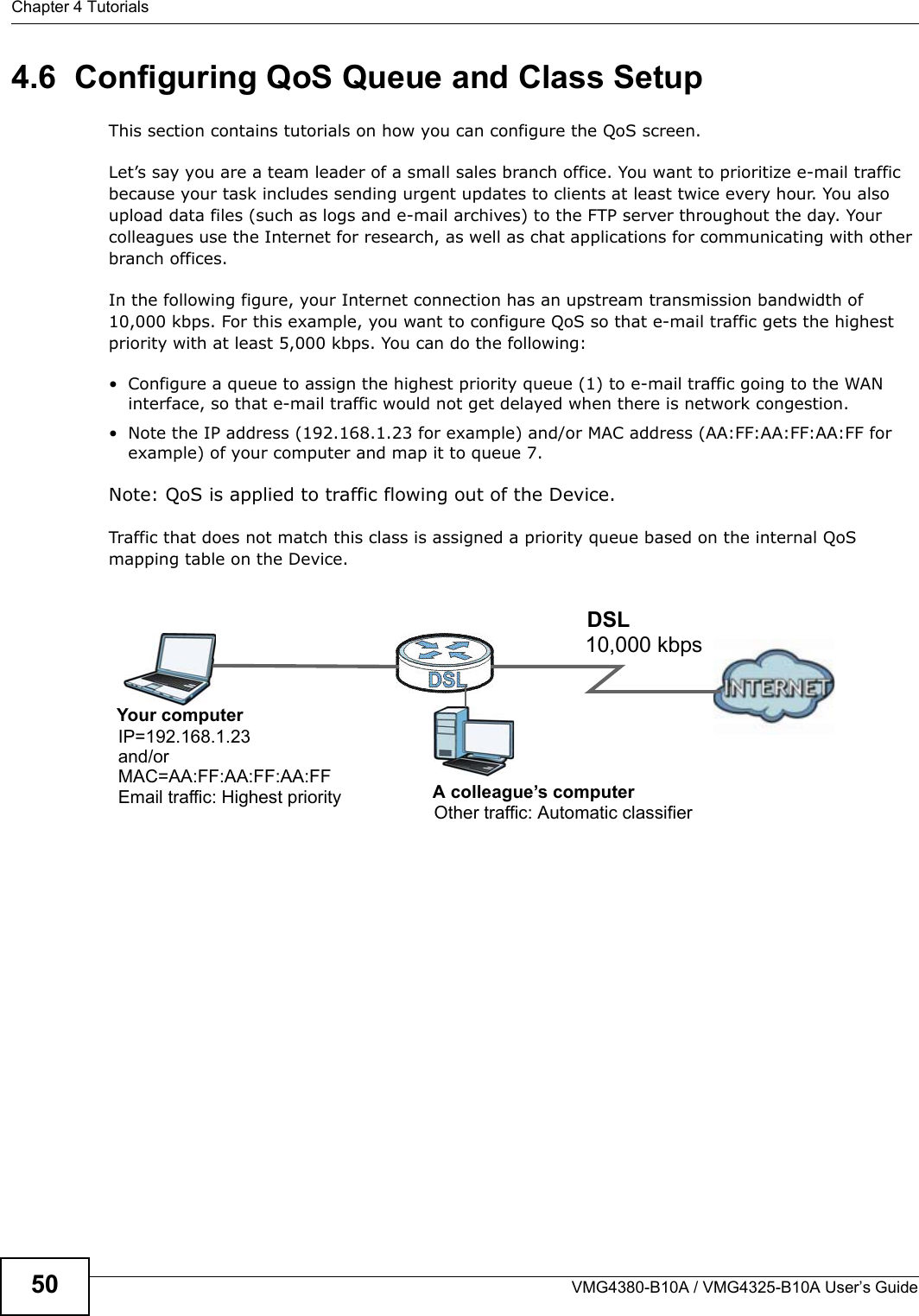 Chapter 4 TutorialsVMG4380-B10A / VMG4325-B10A User’s Guide504.6  Configuring QoS Queue and Class SetupThis section contains tutorials on how you can configure the QoS screen.Let’s say you are a team leader of a small sales branch office. You want to prioritize e-mail traffic because your task includes sending urgent updates to clients at least twice every hour. You also upload data files (such as logs and e-mail archives) to the FTP server throughout the day. Your colleagues use the Internet for research, as well as chat applications for communicating with other branch offices.In the following figure, your Internet connection has an upstream transmission bandwidth of 10,000 kbps. For this example, you want to configure QoS so that e-mail traffic gets the highest priority with at least 5,000 kbps. You can do the following: • Configure a queue to assign the highest priority queue (1) to e-mail traffic going to the WAN interface, so that e-mail traffic would not get delayed when there is network congestion. • Note the IP address (192.168.1.23 for example) and/or MAC address (AA:FF:AA:FF:AA:FF for example) of your computer and map it to queue 7.Note: QoS is applied to traffic flowing out of the Device.Traffic that does not match this class is assigned a priority queue based on the internal QoS mapping table on the Device.QoS Example10,000 kbpsDSLYour computerIP=192.168.1.23A colleague’s computerOther traffic: Automatic classifierand/orMAC=AA:FF:AA:FF:AA:FFEmail traffic: Highest priority