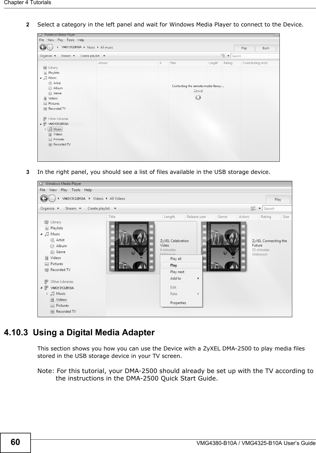 Chapter 4 TutorialsVMG4380-B10A / VMG4325-B10A User’s Guide602Select a category in the left panel and wait for Windows Media Player to connect to the Device.Tutorial: Media Sharing using Windows 7 (2)3In the right panel, you should see a list of files available in the USB storage device. Tutorial: Media Sharing using Windows 7 (2)4.10.3  Using a Digital Media AdapterThis section shows you how you can use the Device with a ZyXEL DMA-2500 to play media files stored in the USB storage device in your TV screen.Note: For this tutorial, your DMA-2500 should already be set up with the TV according to the instructions in the DMA-2500 Quick Start Guide.