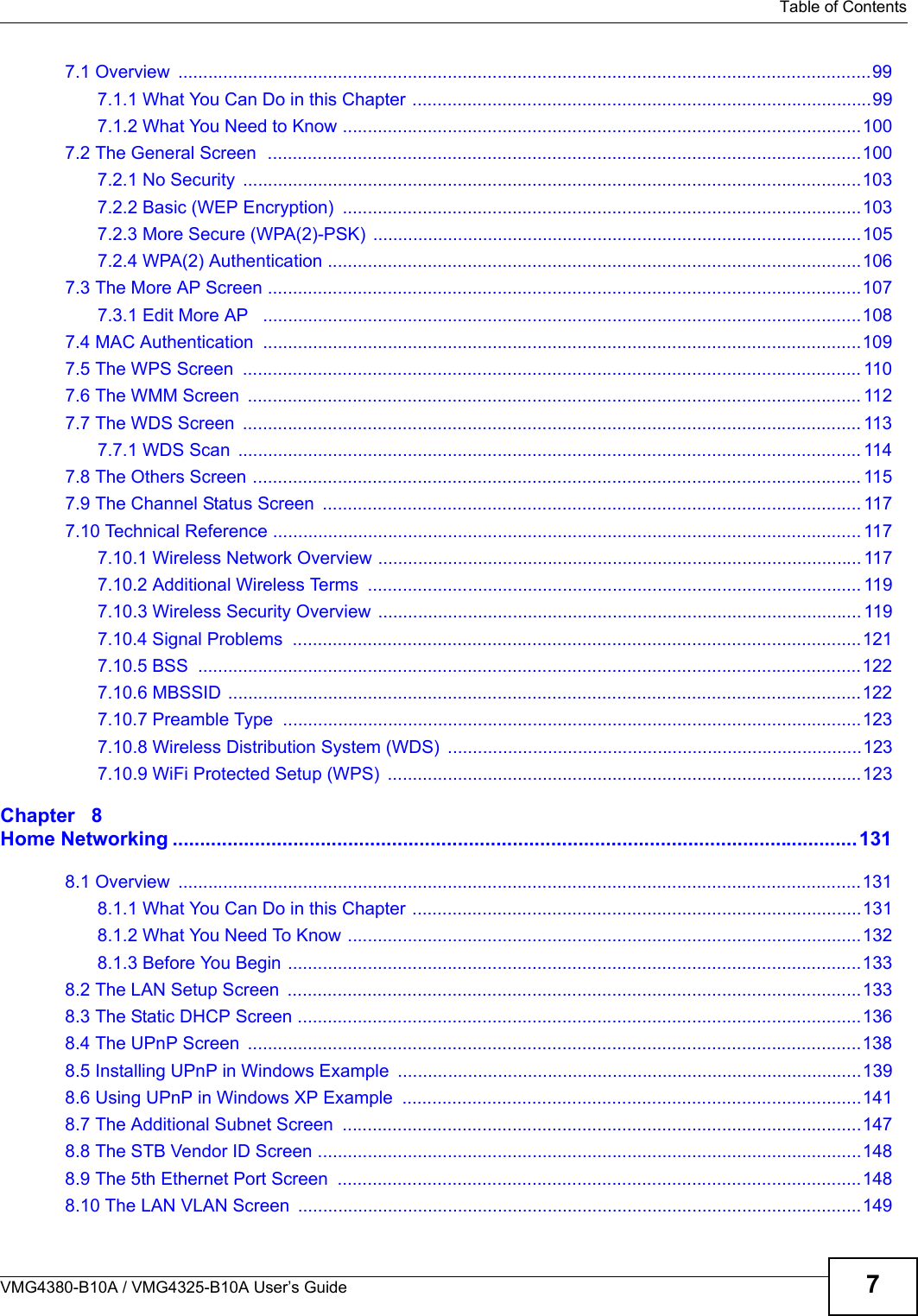 Table of ContentsVMG4380-B10A / VMG4325-B10A User’s Guide 77.1 Overview  ...........................................................................................................................................997.1.1 What You Can Do in this Chapter ............................................................................................997.1.2 What You Need to Know ........................................................................................................1007.2 The General Screen  .......................................................................................................................1007.2.1 No Security ............................................................................................................................1037.2.2 Basic (WEP Encryption)  ........................................................................................................1037.2.3 More Secure (WPA(2)-PSK)  ..................................................................................................1057.2.4 WPA(2) Authentication ...........................................................................................................1067.3 The More AP Screen .......................................................................................................................1077.3.1 Edit More AP  ........................................................................................................................1087.4 MAC Authentication  ........................................................................................................................1097.5 The WPS Screen  ............................................................................................................................ 1107.6 The WMM Screen  ........................................................................................................................... 1127.7 The WDS Screen  ............................................................................................................................ 1137.7.1 WDS Scan  ............................................................................................................................. 1147.8 The Others Screen .......................................................................................................................... 1157.9 The Channel Status Screen  ............................................................................................................ 1177.10 Technical Reference ...................................................................................................................... 1177.10.1 Wireless Network Overview ................................................................................................. 1177.10.2 Additional Wireless Terms  ................................................................................................... 1197.10.3 Wireless Security Overview  ................................................................................................. 1197.10.4 Signal Problems  ..................................................................................................................1217.10.5 BSS .....................................................................................................................................1227.10.6 MBSSID ...............................................................................................................................1227.10.7 Preamble Type  ....................................................................................................................1237.10.8 Wireless Distribution System (WDS)  ...................................................................................1237.10.9 WiFi Protected Setup (WPS)  ...............................................................................................123Chapter   8Home Networking .............................................................................................................................1318.1 Overview  .........................................................................................................................................1318.1.1 What You Can Do in this Chapter ..........................................................................................1318.1.2 What You Need To Know .......................................................................................................1328.1.3 Before You Begin ...................................................................................................................1338.2 The LAN Setup Screen  ...................................................................................................................1338.3 The Static DHCP Screen .................................................................................................................1368.4 The UPnP Screen  ...........................................................................................................................1388.5 Installing UPnP in Windows Example  .............................................................................................1398.6 Using UPnP in Windows XP Example  ............................................................................................1418.7 The Additional Subnet Screen  ........................................................................................................1478.8 The STB Vendor ID Screen .............................................................................................................1488.9 The 5th Ethernet Port Screen  .........................................................................................................1488.10 The LAN VLAN Screen  .................................................................................................................149