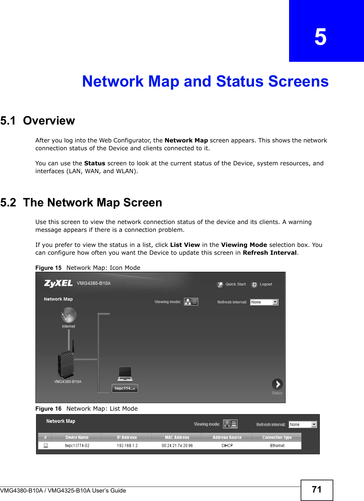 VMG4380-B10A / VMG4325-B10A User’s Guide 71CHAPTER  5Network Map and Status Screens5.1  OverviewAfter you log into the Web Configurator, the Network Map screen appears. This shows the network connection status of the Device and clients connected to it. You can use the Status screen to look at the current status of the Device, system resources, and interfaces (LAN, WAN, and WLAN). 5.2  The Network Map ScreenUse this screen to view the network connection status of the device and its clients. A warning message appears if there is a connection problem. If you prefer to view the status in a list, click List View in the Viewing Mode selection box. You can configure how often you want the Device to update this screen in Refresh Interval.Figure 15   Network Map: Icon Mode Figure 16   Network Map: List Mode