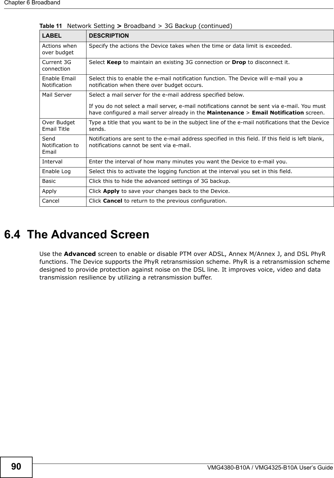 Chapter 6 BroadbandVMG4380-B10A / VMG4325-B10A User’s Guide906.4  The Advanced ScreenUse the Advanced screen to enable or disable PTM over ADSL, Annex M/Annex J, and DSL PhyR functions. The Device supports the PhyR retransmission scheme. PhyR is a retransmission scheme designed to provide protection against noise on the DSL line. It improves voice, video and data transmission resilience by utilizing a retransmission buffer.Actions whenover budgetSpecify the actions the Device takes when the time or data limit is exceeded. Current 3G connection Select Keep to maintain an existing 3G connection or Drop to disconnect it. Enable Email NotificationSelect this to enable the e-mail notification function. The Device will e-mail you a notification when there over budget occurs.Mail Server Select a mail server for the e-mail address specified below.If you do not select a mail server, e-mail notifications cannot be sent via e-mail. You musthave configured a mail server already in the Maintenance &gt; Email Notification screen.Over Budget Email TitleType a title that you want to be in the subject line of the e-mail notifications that the Devicesends.SendNotification to EmailNotifications are sent to the e-mail address specified in this field. If this field is left blank, notifications cannot be sent via e-mail.Interval Enter the interval of how many minutes you want the Device to e-mail you.Enable Log Select this to activate the logging function at the interval you set in this field. Basic Click this to hide the advanced settings of 3G backup.Apply Click Apply to save your changes back to the Device.Cancel Click Cancel to return to the previous configuration.Table 11 Network Setting &gt; Broadband &gt; 3G Backup (continued)LABEL DESCRIPTION