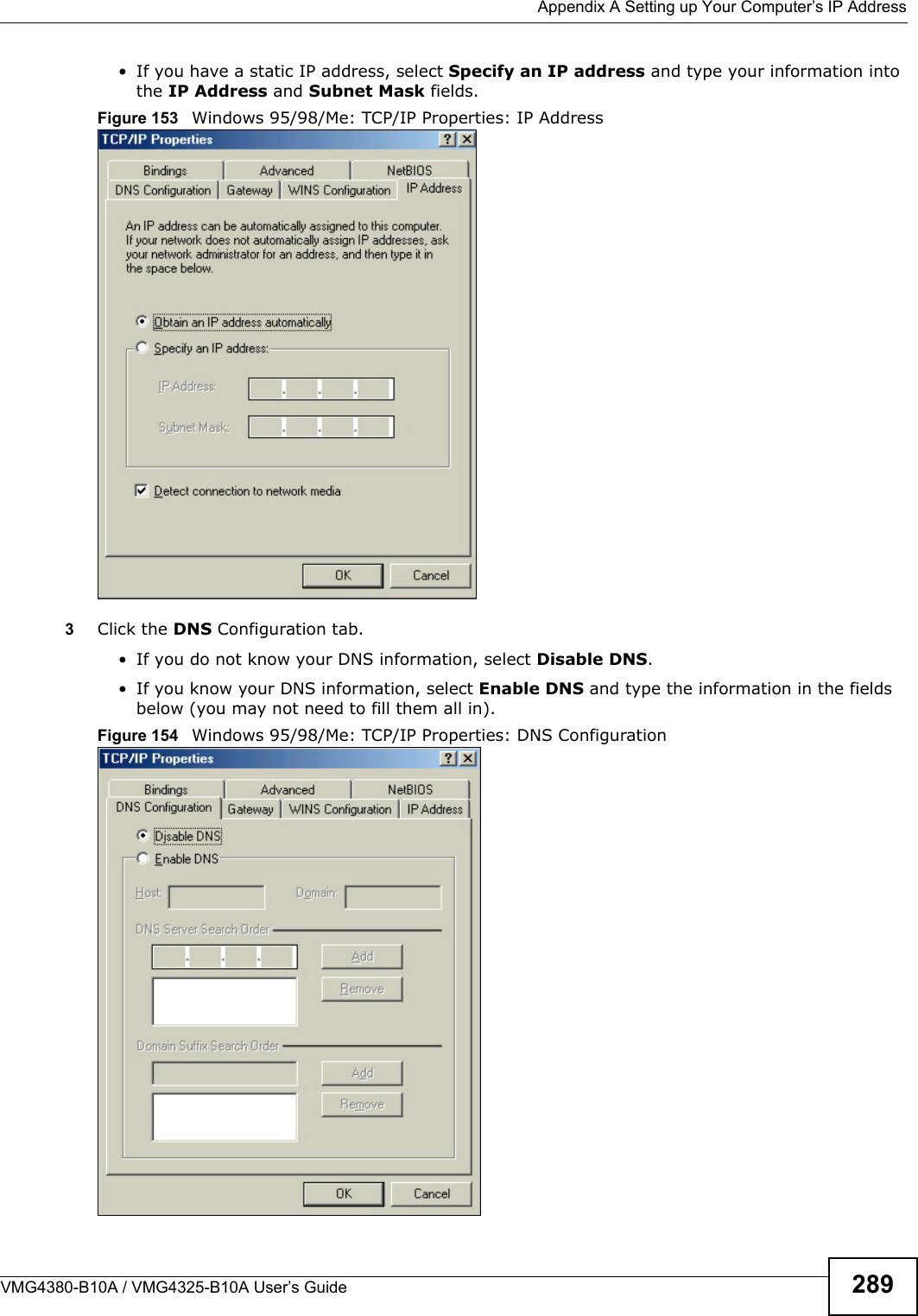  Appendix A Setting up Your Computer’s IP AddressVMG4380-B10A / VMG4325-B10A User’s Guide 289• If you have a static IP address, select Specify an IP address and type your information into the IP Address and Subnet Mask fields.Figure 153   Windows 95/98/Me: TCP/IP Properties: IP Address3Click the DNS Configuration tab.• If you do not know your DNS information, select Disable DNS.• If you know your DNS information, select Enable DNS and type the information in the fields below (you may not need to fill them all in).Figure 154  Windows 95/98/Me: TCP/IP Properties: DNS Configuration