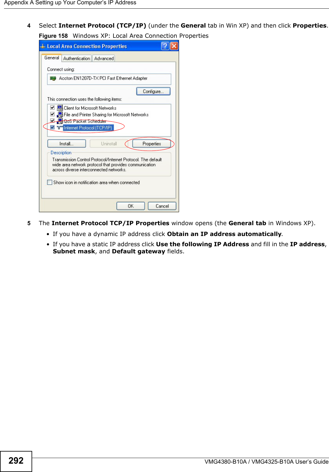 Appendix A Setting up Your Computer’s IP AddressVMG4380-B10A / VMG4325-B10A User’s Guide2924Select Internet Protocol (TCP/IP) (under the General tab in Win XP) and then click Properties.Figure 158   Windows XP: Local Area Connection Properties5The Internet Protocol TCP/IP Properties window opens (the General tab in Windows XP).• If you have a dynamic IP address click Obtain an IP address automatically.• If you have a static IP address click Use the following IP Address and fill in the IP address, Subnet mask, and Default gateway fields.
