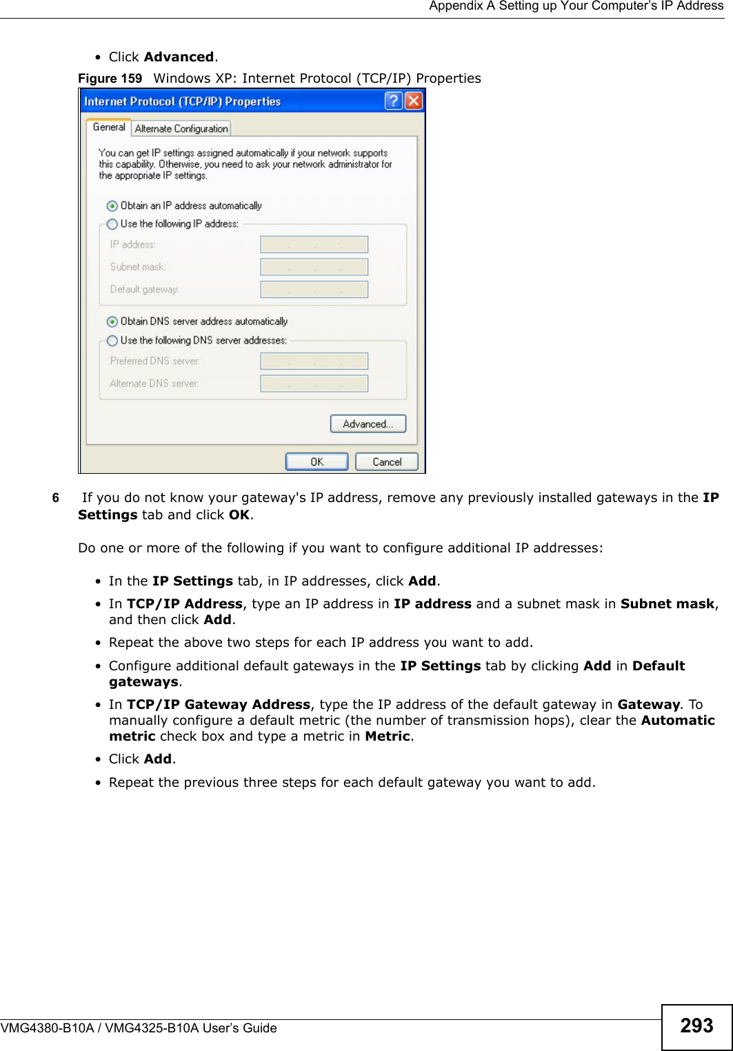  Appendix A Setting up Your Computer’s IP AddressVMG4380-B10A / VMG4325-B10A User’s Guide 293• Click Advanced.Figure 159  Windows XP: Internet Protocol (TCP/IP) Properties6If you do not know your gateway&apos;s IP address, remove any previously installed gateways in the IP Settings tab and click OK.Do one or more of the following if you want to configure additional IP addresses:• In the IP Settings tab, in IP addresses, click Add.• In TCP/IP Address, type an IP address in IP address and a subnet mask in Subnet mask, and then click Add.• Repeat the above two steps for each IP address you want to add.• Configure additional default gateways in the IP Settings tab by clicking Add in Default gateways.• In TCP/IP Gateway Address, type the IP address of the default gateway in Gateway. Tomanually configure a default metric (the number of transmission hops), clear the Automatic metric check box and type a metric in Metric.• Click Add. • Repeat the previous three steps for each default gateway you want to add.