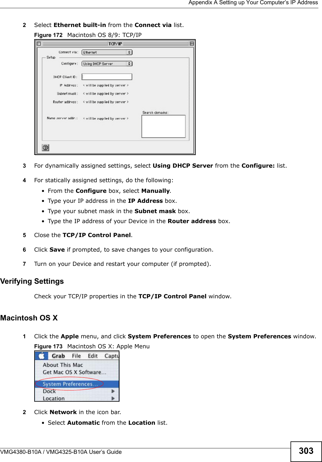  Appendix A Setting up Your Computer’s IP AddressVMG4380-B10A / VMG4325-B10A User’s Guide 3032Select Ethernet built-in from the Connect via list.Figure 172   Macintosh OS 8/9: TCP/IP3For dynamically assigned settings, select Using DHCP Server from the Configure: list.4For statically assigned settings, do the following:• From the Configure box, select Manually.• Type your IP address in the IP Address box.• Type your subnet mask in the Subnet mask box.• Type the IP address of your Device in the Router address box.5Close the TCP/IP Control Panel.6Click Save if prompted, to save changes to your configuration.7Turn on your Device and restart your computer (if prompted).Verifying SettingsCheck your TCP/IP properties in the TCP/IP Control Panel window.Macintosh OS X1Click the Apple menu, and click System Preferences to open the System Preferences window.Figure 173   Macintosh OS X: Apple Menu2Click Network in the icon bar.   • Select Automatic from the Location list.