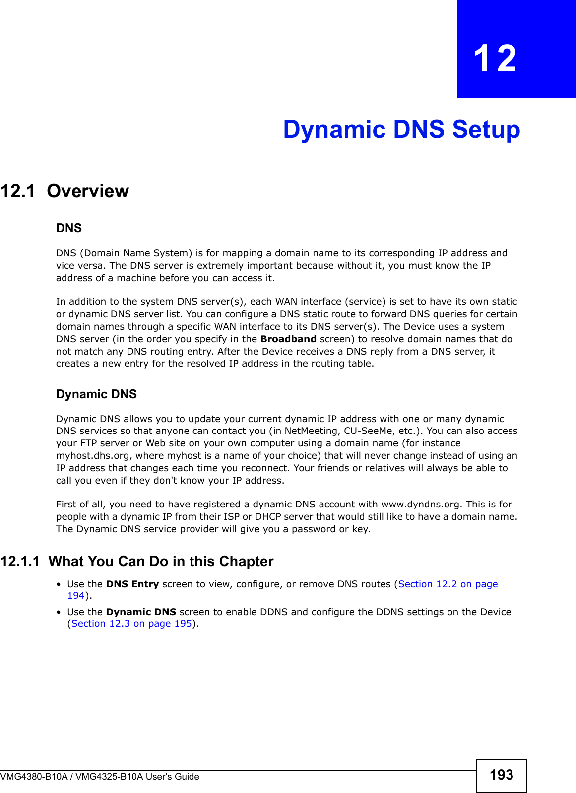 VMG4380-B10A / VMG4325-B10A User’s Guide 193CHAPTER  12Dynamic DNS Setup12.1  Overview DNSDNS (Domain Name System) is for mapping a domain name to its corresponding IP address and vice versa. The DNS server is extremely important because without it, you must know the IP address of a machine before you can access it. In addition to the system DNS server(s), each WAN interface (service) is set to have its own static or dynamic DNS server list. You can configure a DNS static route to forward DNS queries for certain domain names through a specific WAN interface to its DNS server(s). The Device uses a system DNS server (in the order you specify in the Broadband screen) to resolve domain names that do not match any DNS routing entry. After the Device receives a DNS reply from a DNS server, it creates a new entry for the resolved IP address in the routing table.Dynamic DNSDynamic DNS allows you to update your current dynamic IP address with one or many dynamic DNS services so that anyone can contact you (in NetMeeting, CU-SeeMe, etc.). You can also access your FTP server or Web site on your own computer using a domain name (for instance myhost.dhs.org, where myhost is a name of your choice) that will never change instead of using an IP address that changes each time you reconnect. Your friends or relatives will always be able to call you even if they don&apos;t know your IP address.First of all, you need to have registered a dynamic DNS account with www.dyndns.org. This is for people with a dynamic IP from their ISP or DHCP server that would still like to have a domain name. The Dynamic DNS service provider will give you a password or key.12.1.1  What You Can Do in this Chapter• Use the DNS Entry screen to view, configure, or remove DNS routes (Section 12.2 on page194).• Use the Dynamic DNS screen to enable DDNS and configure the DDNS settings on the Device (Section 12.3 on page 195).