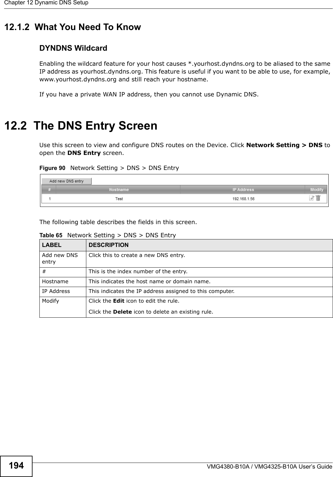 Chapter 12 Dynamic DNS SetupVMG4380-B10A / VMG4325-B10A User’s Guide19412.1.2  What You Need To KnowDYNDNS WildcardEnabling the wildcard feature for your host causes *.yourhost.dyndns.org to be aliased to the same IP address as yourhost.dyndns.org. This feature is useful if you want to be able to use, for example, www.yourhost.dyndns.org and still reach your hostname.If you have a private WAN IP address, then you cannot use Dynamic DNS.12.2  The DNS Entry ScreenUse this screen to view and configure DNS routes on the Device. Click Network Setting &gt; DNS to open the DNS Entry screen.Figure 90   Network Setting &gt; DNS &gt; DNS EntryThe following table describes the fields in this screen. Table 65   Network Setting &gt; DNS &gt; DNS EntryLABEL DESCRIPTIONAdd new DNS entryClick this to create a new DNS entry.# This is the index number of the entry.Hostname This indicates the host name or domain name.IP Address This indicates the IP address assigned to this computer.Modify Click the Edit icon to edit the rule.Click the Delete icon to delete an existing rule.