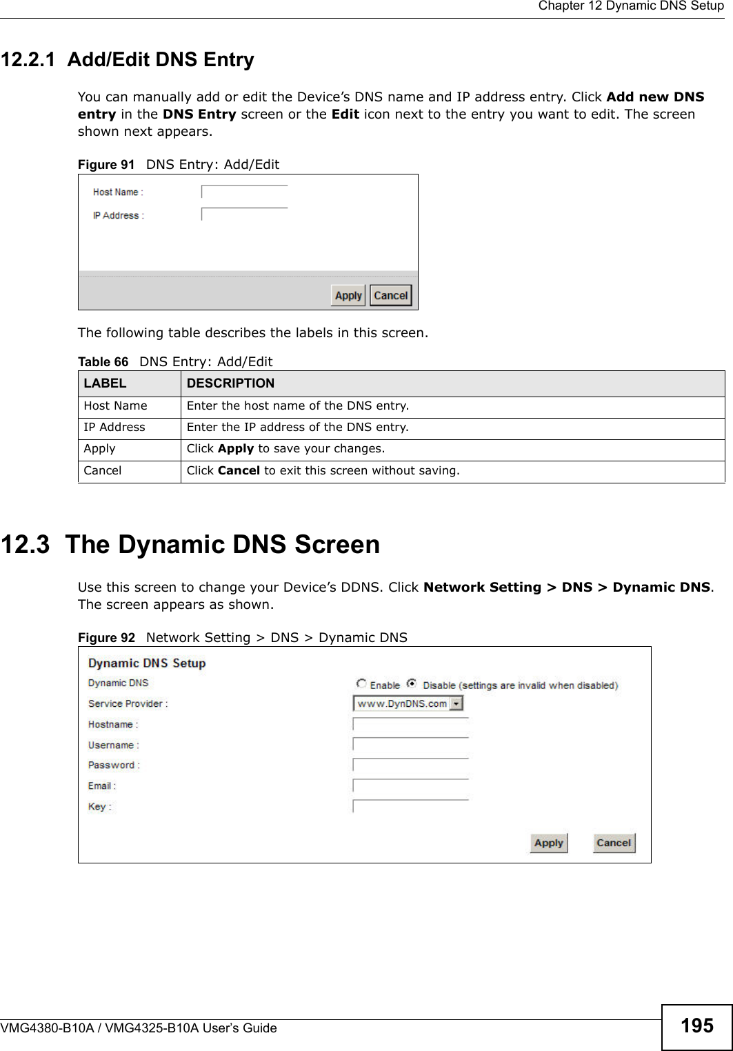  Chapter 12 Dynamic DNS SetupVMG4380-B10A / VMG4325-B10A User’s Guide 19512.2.1  Add/Edit DNS EntryYou can manually add or edit the Device’s DNS name and IP address entry. Click Add new DNS entry in the DNS Entry screen or the Edit icon next to the entry you want to edit. The screen shown next appears.Figure 91 DNS Entry: Add/EditThe following table describes the labels in this screen. 12.3  The Dynamic DNS ScreenUse this screen to change your Device’s DDNS. Click Network Setting &gt; DNS &gt; Dynamic DNS. The screen appears as shown.Figure 92   Network Setting &gt; DNS &gt; Dynamic DNSTable 66   DNS Entry: Add/EditLABEL DESCRIPTIONHost Name Enter the host name of the DNS entry.IP Address Enter the IP address of the DNS entry.Apply Click Apply to save your changes.Cancel Click Cancel to exit this screen without saving.