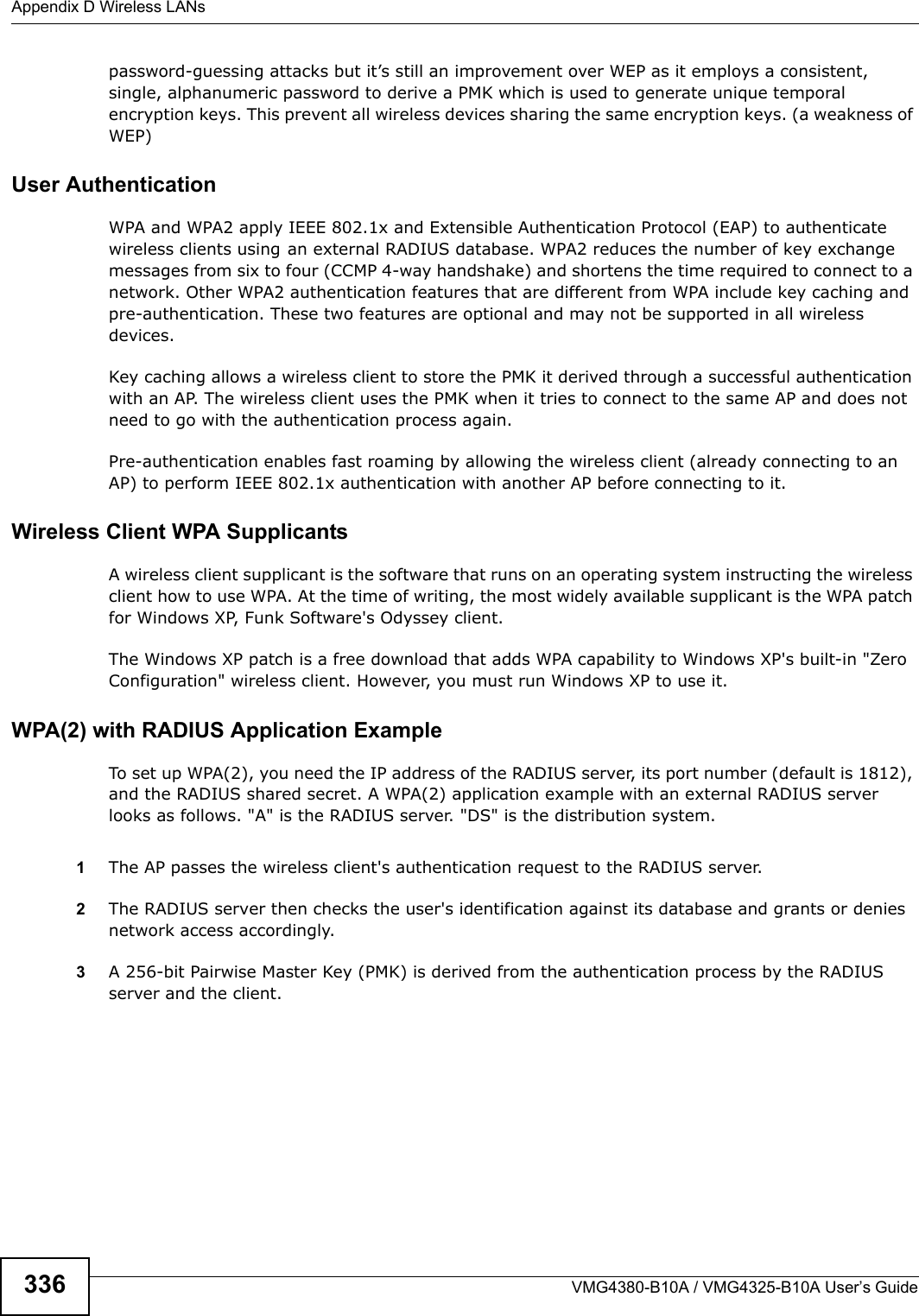 Appendix D Wireless LANsVMG4380-B10A / VMG4325-B10A User’s Guide336password-guessing attacks but it’s still an improvement over WEP as it employs a consistent, single, alphanumeric password to derive a PMK which is used to generate unique temporal encryption keys. This prevent all wireless devices sharing the same encryption keys. (a weakness of WEP)User Authentication WPA and WPA2 apply IEEE 802.1x and Extensible Authentication Protocol (EAP) to authenticate wireless clients using an external RADIUS database. WPA2 reduces the number of key exchangemessages from six to four (CCMP 4-way handshake) and shortens the time required to connect to a network. Other WPA2 authentication features that are different from WPA include key caching and pre-authentication. These two features are optional and may not be supported in all wireless devices.Key caching allows a wireless client to store the PMK it derived through a successful authentication with an AP. The wireless client uses the PMK when it tries to connect to the same AP and does not need to go with the authentication process again.Pre-authentication enables fast roaming by allowing the wireless client (already connecting to an AP) to perform IEEE 802.1x authentication with another AP before connecting to it.Wireless Client WPA SupplicantsA wireless client supplicant is the software that runs on an operating system instructing the wireless client how to use WPA. At the time of writing, the most widely available supplicant is the WPA patch for Windows XP, Funk Software&apos;s Odyssey client. The Windows XP patch is a free download that adds WPA capability to Windows XP&apos;s built-in &quot;Zero Configuration&quot; wireless client. However, you must run Windows XP to use it. WPA(2) with RADIUS Application ExampleTo set up WPA(2), you need the IP address of the RADIUS server, its port number (default is 1812), and the RADIUS shared secret. A WPA(2) application example with an external RADIUS server looks as follows. &quot;A&quot; is the RADIUS server. &quot;DS&quot; is the distribution system.1The AP passes the wireless client&apos;s authentication request to the RADIUS server.2The RADIUS server then checks the user&apos;s identification against its database and grants or denies network access accordingly.3A 256-bit Pairwise Master Key (PMK) is derived from the authentication process by the RADIUS server and the client.