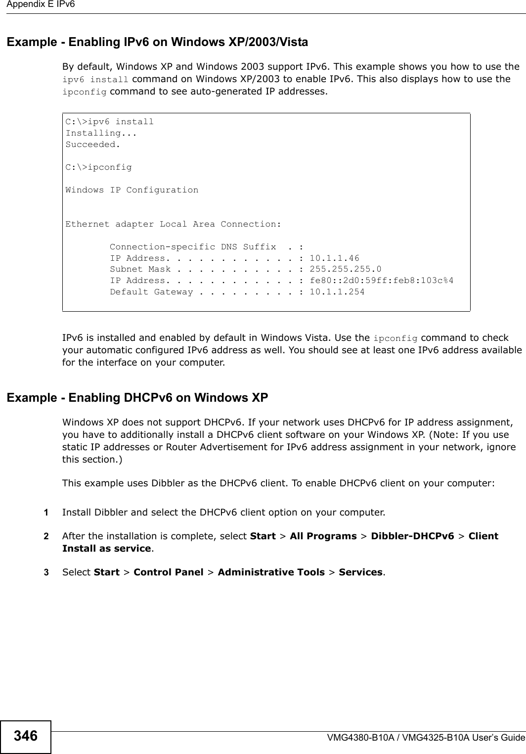 Appendix E IPv6VMG4380-B10A / VMG4325-B10A User’s Guide346Example - Enabling IPv6 on Windows XP/2003/VistaBy default, Windows XP and Windows 2003 support IPv6. This example shows you how to use the ipv6 install command on Windows XP/2003 to enable IPv6. This also displays how to use the ipconfig command to see auto-generated IP addresses.IPv6 is installed and enabled by default in Windows Vista. Use the ipconfig command to check your automatic configured IPv6 address as well. You should see at least one IPv6 address available for the interface on your computer.Example - Enabling DHCPv6 on Windows XPWindows XP does not support DHCPv6. If your network uses DHCPv6 for IP address assignment, you have to additionally install a DHCPv6 client software on your Windows XP. (Note: If you use static IP addresses or Router Advertisement for IPv6 address assignment in your network, ignore this section.)This example uses Dibbler as the DHCPv6 client. To enable DHCPv6 client on your computer:1Install Dibbler and select the DHCPv6 client option on your computer.2After the installation is complete, select Start &gt; All Programs &gt; Dibbler-DHCPv6 &gt; Client Install as service.3Select Start &gt; Control Panel &gt; Administrative Tools &gt; Services.C:\&gt;ipv6 installInstalling...Succeeded.C:\&gt;ipconfigWindows IP ConfigurationEthernet adapter Local Area Connection:        Connection-specific DNS Suffix  . :      IP Address. . . . . . . . . . . . : 10.1.1.46        Subnet Mask . . . . . . . . . . . : 255.255.255.0        IP Address. . . . . . . . . . . . : fe80::2d0:59ff:feb8:103c%4     Default Gateway . . . . . . . . . : 10.1.1.254