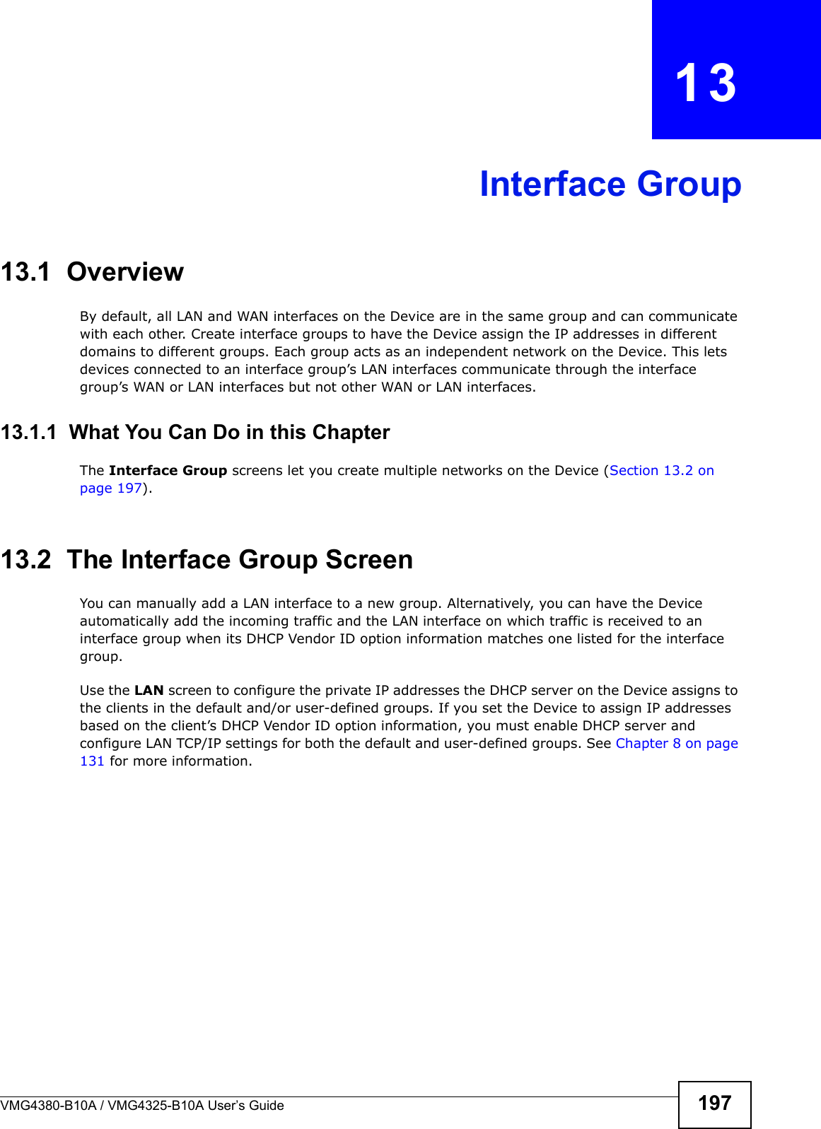 VMG4380-B10A / VMG4325-B10A User’s Guide 197CHAPTER  13Interface Group13.1  OverviewBy default, all LAN and WAN interfaces on the Device are in the same group and can communicate with each other. Create interface groups to have the Device assign the IP addresses in different domains to different groups. Each group acts as an independent network on the Device. This lets devices connected to an interface group’s LAN interfaces communicate through the interface group’s WAN or LAN interfaces but not other WAN or LAN interfaces.13.1.1  What You Can Do in this ChapterThe Interface Group screens let you create multiple networks on the Device (Section 13.2 on page 197).13.2  The Interface Group ScreenYou can manually add a LAN interface to a new group. Alternatively, you can have the Device automatically add the incoming traffic and the LAN interface on which traffic is received to an interface group when its DHCP Vendor ID option information matches one listed for the interface group.Use the LAN screen to configure the private IP addresses the DHCP server on the Device assigns to the clients in the default and/or user-defined groups. If you set the Device to assign IP addresses based on the client’s DHCP Vendor ID option information, you must enable DHCP server and configure LAN TCP/IP settings for both the default and user-defined groups. See Chapter 8 on page 131 for more information.