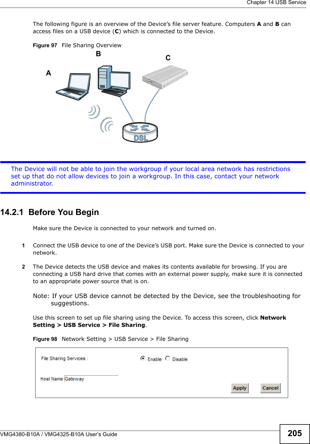 Chapter 14 USB ServiceVMG4380-B10A / VMG4325-B10A User’s Guide 205The following figure is an overview of the Device’s file server feature. Computers A and B can access files on a USB device (C) which is connected to the Device.Figure 97   File Sharing OverviewThe Device will not be able to join the workgroup if your local area network has restrictions set up that do not allow devices to join a workgroup. In this case, contact your networkadministrator.14.2.1  Before You BeginMake sure the Device is connected to your network and turned on.1Connect the USB device to one of the Device’s USB port. Make sure the Device is connected to your network.2The Device detects the USB device and makes its contents available for browsing. If you areconnecting a USB hard drive that comes with an external power supply, make sure it is connectedto an appropriate power source that is on.Note: If your USB device cannot be detected by the Device, see the troubleshooting for suggestions.Use this screen to set up file sharing using the Device. To access this screen, click Network Setting &gt; USB Service &gt; File Sharing.Figure 98   Network Setting &gt; USB Service &gt; File SharingABC