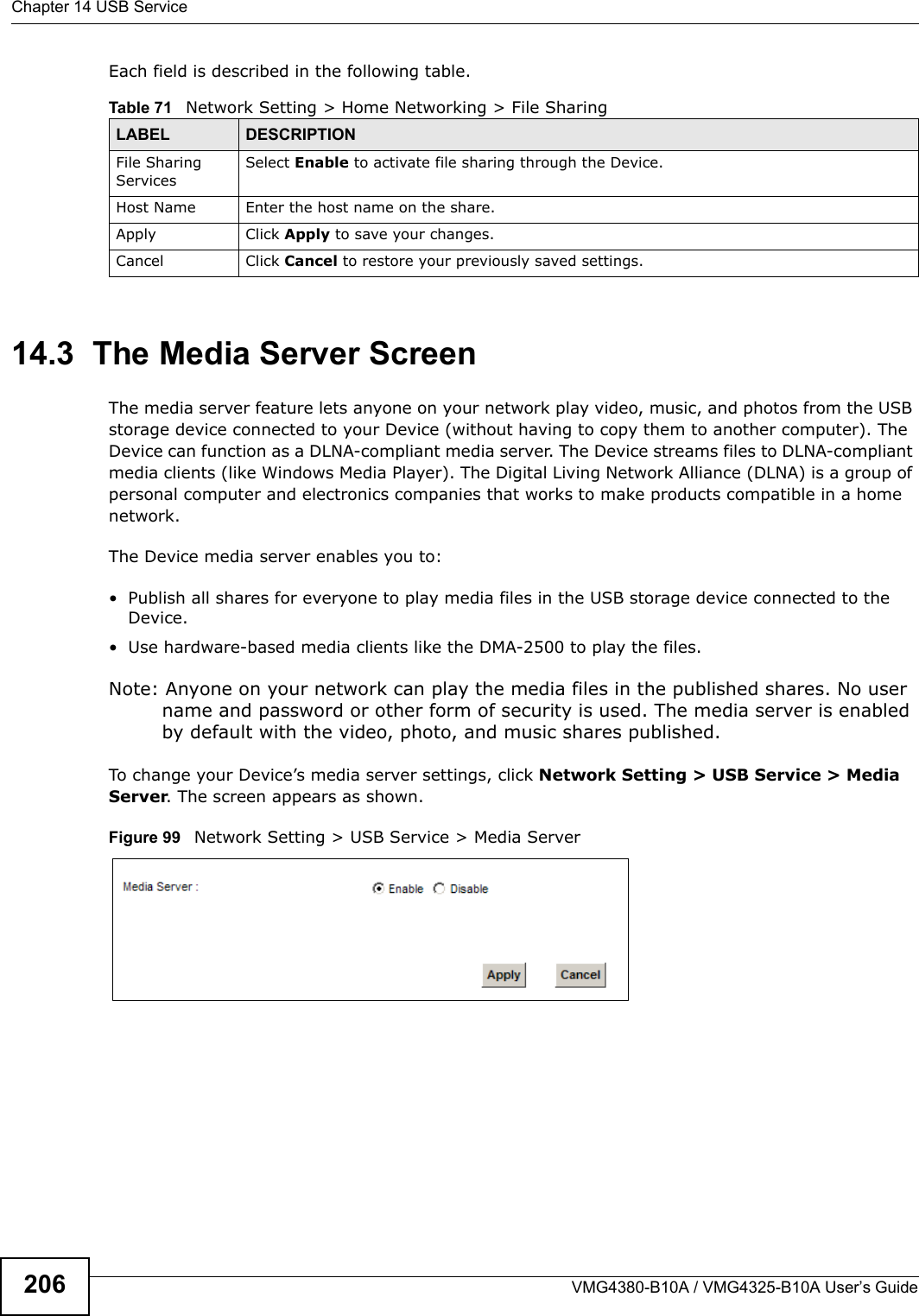 Chapter 14 USB ServiceVMG4380-B10A / VMG4325-B10A User’s Guide206Each field is described in the following table.14.3  The Media Server ScreenThe media server feature lets anyone on your network play video, music, and photos from the USB storage device connected to your Device (without having to copy them to another computer). The Device can function as a DLNA-compliant media server. The Device streams files to DLNA-compliant media clients (like Windows Media Player). The Digital Living Network Alliance (DLNA) is a group ofpersonal computer and electronics companies that works to make products compatible in a home network.The Device media server enables you to:• Publish all shares for everyone to play media files in the USB storage device connected to the Device.• Use hardware-based media clients like the DMA-2500 to play the files. Note: Anyone on your network can play the media files in the published shares. No user name and password or other form of security is used. The media server is enabled by default with the video, photo, and music shares published.To change your Device’s media server settings, click Network Setting &gt; USB Service &gt; Media Server. The screen appears as shown.Figure 99 Network Setting &gt; USB Service &gt; Media ServerTable 71   Network Setting &gt; Home Networking &gt; File SharingLABEL DESCRIPTIONFile Sharing ServicesSelect Enable to activate file sharing through the Device. Host Name Enter the host name on the share.Apply Click Apply to save your changes.Cancel Click Cancel to restore your previously saved settings.