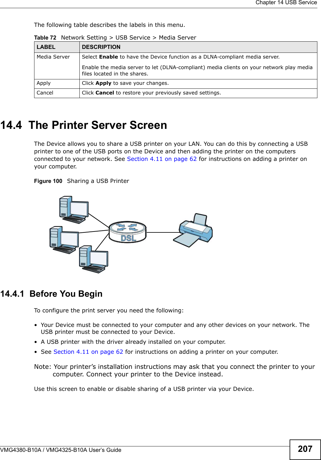 Chapter 14 USB ServiceVMG4380-B10A / VMG4325-B10A User’s Guide 207The following table describes the labels in this menu.14.4  The Printer Server ScreenThe Device allows you to share a USB printer on your LAN. You can do this by connecting a USBprinter to one of the USB ports on the Device and then adding the printer on the computers connected to your network. See Section 4.11 on page 62 for instructions on adding a printer on your computer.Figure 100   Sharing a USB Printer14.4.1  Before You BeginTo configure the print server you need the following:• Your Device must be connected to your computer and any other devices on your network. TheUSB printer must be connected to your Device.• A USB printer with the driver already installed on your computer.• See Section 4.11 on page 62 for instructions on adding a printer on your computer. Note: Your printer’s installation instructions may ask that you connect the printer to your computer. Connect your printer to the Device instead.Use this screen to enable or disable sharing of a USB printer via your Device. Table 72   Network Setting &gt; USB Service &gt; Media ServerLABEL DESCRIPTIONMedia Server Select Enable to have the Device function as a DLNA-compliant media server.Enable the media server to let (DLNA-compliant) media clients on your network play media files located in the shares.Apply Click Apply to save your changes.Cancel Click Cancel to restore your previously saved settings.