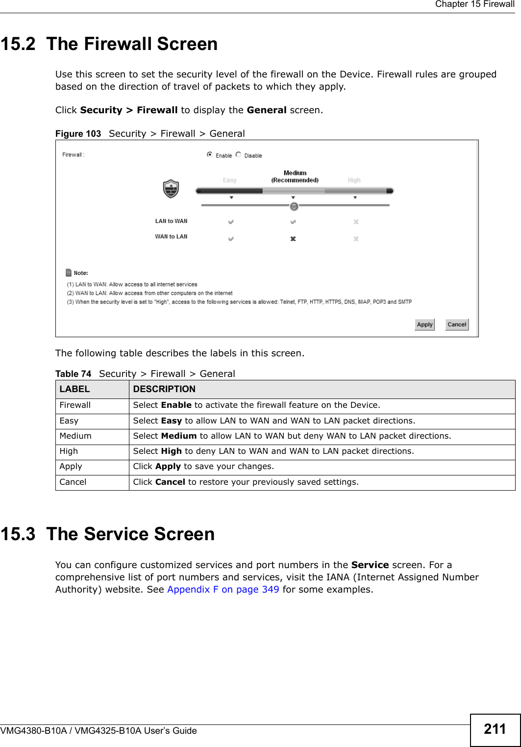  Chapter 15 FirewallVMG4380-B10A / VMG4325-B10A User’s Guide 21115.2  The Firewall ScreenUse this screen to set the security level of the firewall on the Device. Firewall rules are grouped based on the direction of travel of packets to which they apply.Click Security &gt; Firewall to display the General screen. Figure 103   Security &gt; Firewall &gt; GeneralThe following table describes the labels in this screen.15.3  The Service Screen You can configure customized services and port numbers in the Service screen. For a comprehensive list of port numbers and services, visit the IANA (Internet Assigned Number Authority) website. See Appendix F on page 349 for some examples. Table 74   Security &gt; Firewall &gt; GeneralLABEL DESCRIPTIONFirewall Select Enable to activate the firewall feature on the Device.Easy Select Easy to allow LAN to WAN and WAN to LAN packet directions.Medium Select Medium to allow LAN to WAN but deny WAN to LAN packet directions.High Select High to deny LAN to WAN and WAN to LAN packet directions.Apply Click Apply to save your changes.Cancel Click Cancel to restore your previously saved settings.