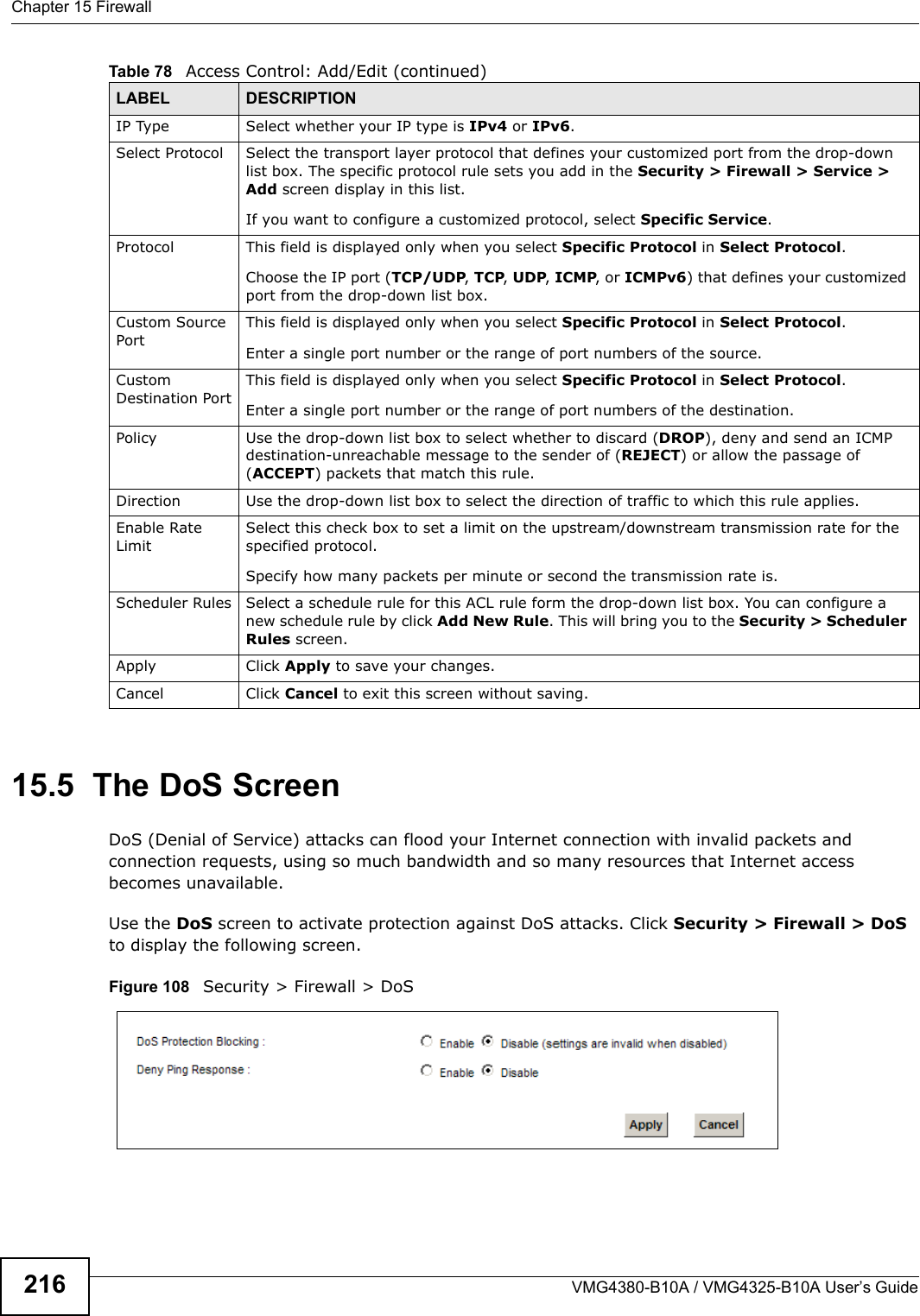 Chapter 15 FirewallVMG4380-B10A / VMG4325-B10A User’s Guide21615.5  The DoS ScreenDoS (Denial of Service) attacks can flood your Internet connection with invalid packets and connection requests, using so much bandwidth and so many resources that Internet access becomes unavailable. Use the DoS screen to activate protection against DoS attacks. Click Security &gt; Firewall &gt; DoS to display the following screen. Figure 108   Security &gt; Firewall &gt; DoSIP Type Select whether your IP type is IPv4 or IPv6. Select Protocol Select the transport layer protocol that defines your customized port from the drop-down list box. The specific protocol rule sets you add in the Security &gt; Firewall &gt; Service &gt;Add screen display in this list.If you want to configure a customized protocol, select Specific Service.Protocol This field is displayed only when you select Specific Protocol in Select Protocol.Choose the IP port (TCP/UDP, TCP, UDP, ICMP, or ICMPv6) that defines your customizedport from the drop-down list box.Custom Source PortThis field is displayed only when you select Specific Protocol in Select Protocol.Enter a single port number or the range of port numbers of the source.CustomDestination PortThis field is displayed only when you select Specific Protocol in Select Protocol.Enter a single port number or the range of port numbers of the destination.Policy Use the drop-down list box to select whether to discard (DROP), deny and send an ICMPdestination-unreachable message to the sender of (REJECT) or allow the passage of (ACCEPT) packets that match this rule.Direction  Use the drop-down list box to select the direction of traffic to which this rule applies.Enable RateLimitSelect this check box to set a limit on the upstream/downstream transmission rate for the specified protocol.Specify how many packets per minute or second the transmission rate is.Scheduler Rules Select a schedule rule for this ACL rule form the drop-down list box. You can configure a new schedule rule by click Add New Rule. This will bring you to the Security &gt; Scheduler Rules screen.Apply Click Apply to save your changes.Cancel Click Cancel to exit this screen without saving.Table 78   Access Control: Add/Edit (continued)LABEL DESCRIPTION