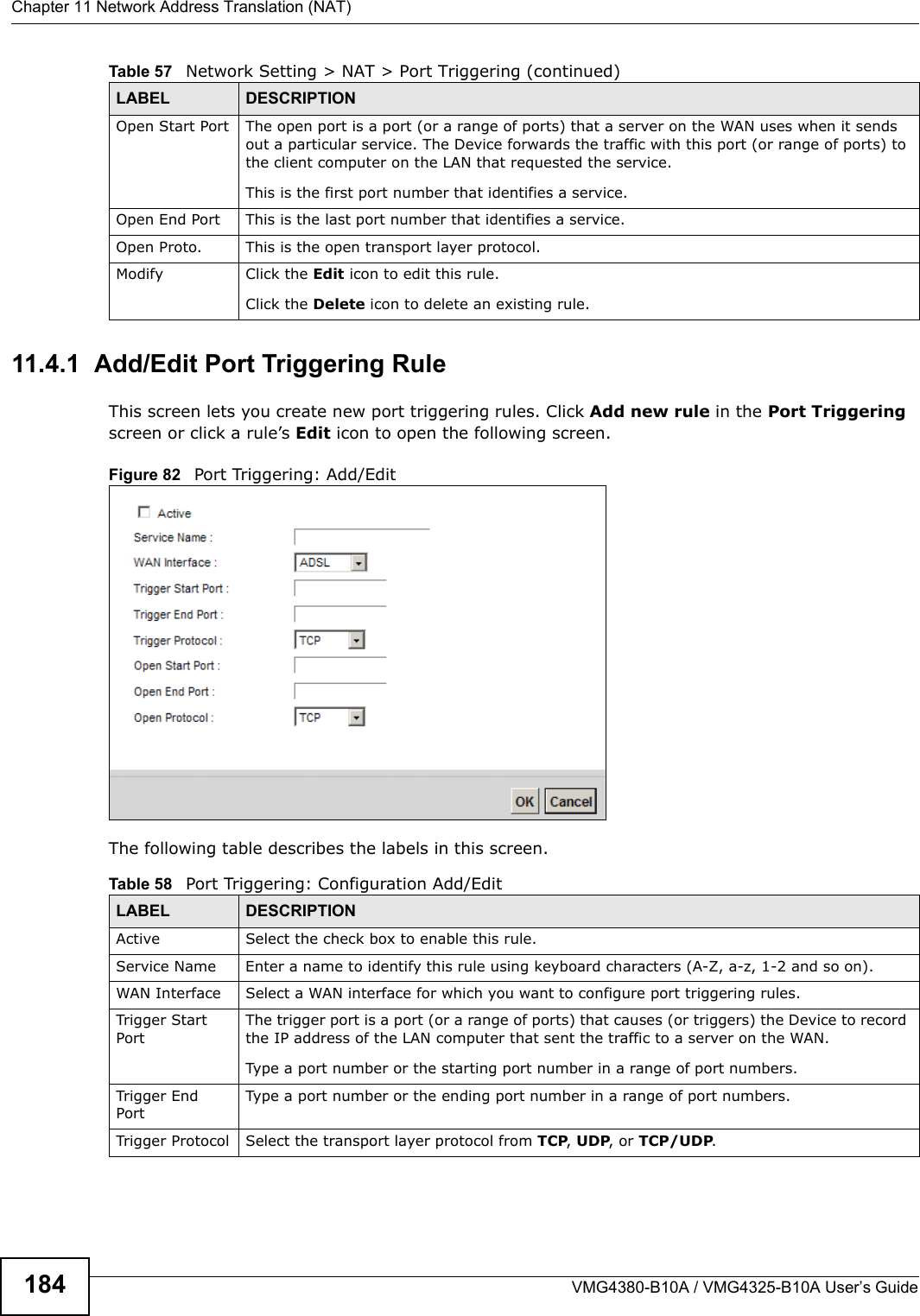 Chapter 11 Network Address Translation (NAT)VMG4380-B10A / VMG4325-B10A User’s Guide18411.4.1  Add/Edit Port Triggering Rule This screen lets you create new port triggering rules. Click Add new rule in the Port Triggeringscreen or click a rule’s Edit icon to open the following screen.Figure 82   Port Triggering: Add/Edit The following table describes the labels in this screen. Open Start Port The open port is a port (or a range of ports) that a server on the WAN uses when it sends out a particular service. The Device forwards the traffic with this port (or range of ports) tothe client computer on the LAN that requested the service.This is the first port number that identifies a service.Open End Port This is the last port number that identifies a service.Open Proto. This is the open transport layer protocol.Modify Click the Edit icon to edit this rule.Click the Delete icon to delete an existing rule. Table 57   Network Setting &gt; NAT &gt; Port Triggering (continued)LABEL DESCRIPTIONTable 58   Port Triggering: Configuration Add/EditLABEL DESCRIPTIONActive Select the check box to enable this rule.Service Name Enter a name to identify this rule using keyboard characters (A-Z, a-z, 1-2 and so on). WAN Interface Select a WAN interface for which you want to configure port triggering rules.Trigger Start PortThe trigger port is a port (or a range of ports) that causes (or triggers) the Device to record the IP address of the LAN computer that sent the traffic to a server on the WAN.Type a port number or the starting port number in a range of port numbers.Trigger End PortType a port number or the ending port number in a range of port numbers.Trigger Protocol Select the transport layer protocol from TCP, UDP, or TCP/UDP.