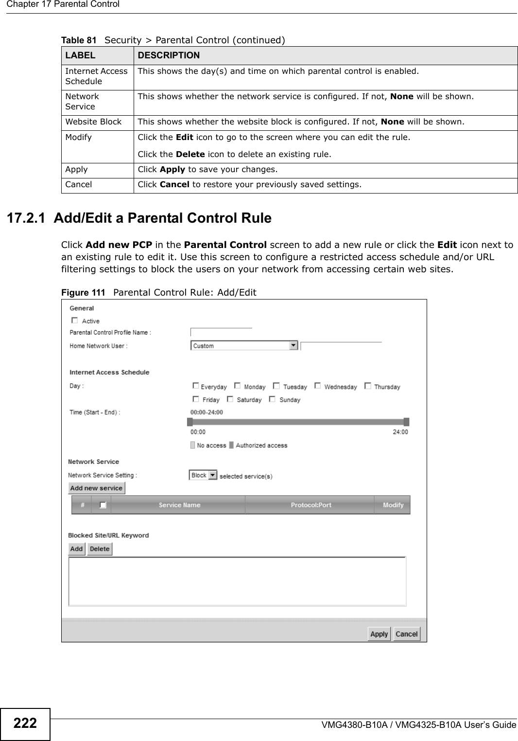 Chapter 17 Parental ControlVMG4380-B10A / VMG4325-B10A User’s Guide22217.2.1  Add/Edit a Parental Control RuleClick Add new PCP in the Parental Control screen to add a new rule or click the Edit icon next to an existing rule to edit it. Use this screen to configure a restricted access schedule and/or URL filtering settings to block the users on your network from accessing certain web sites.Figure 111 Parental Control Rule: Add/Edit Internet AccessScheduleThis shows the day(s) and time on which parental control is enabled.Network ServiceThis shows whether the network service is configured. If not, None will be shown.Website Block This shows whether the website block is configured. If not, None will be shown.Modify Click the Edit icon to go to the screen where you can edit the rule.Click the Delete icon to delete an existing rule.Apply Click Apply to save your changes.Cancel Click Cancel to restore your previously saved settings.Table 81   Security &gt; Parental Control (continued)LABEL DESCRIPTION