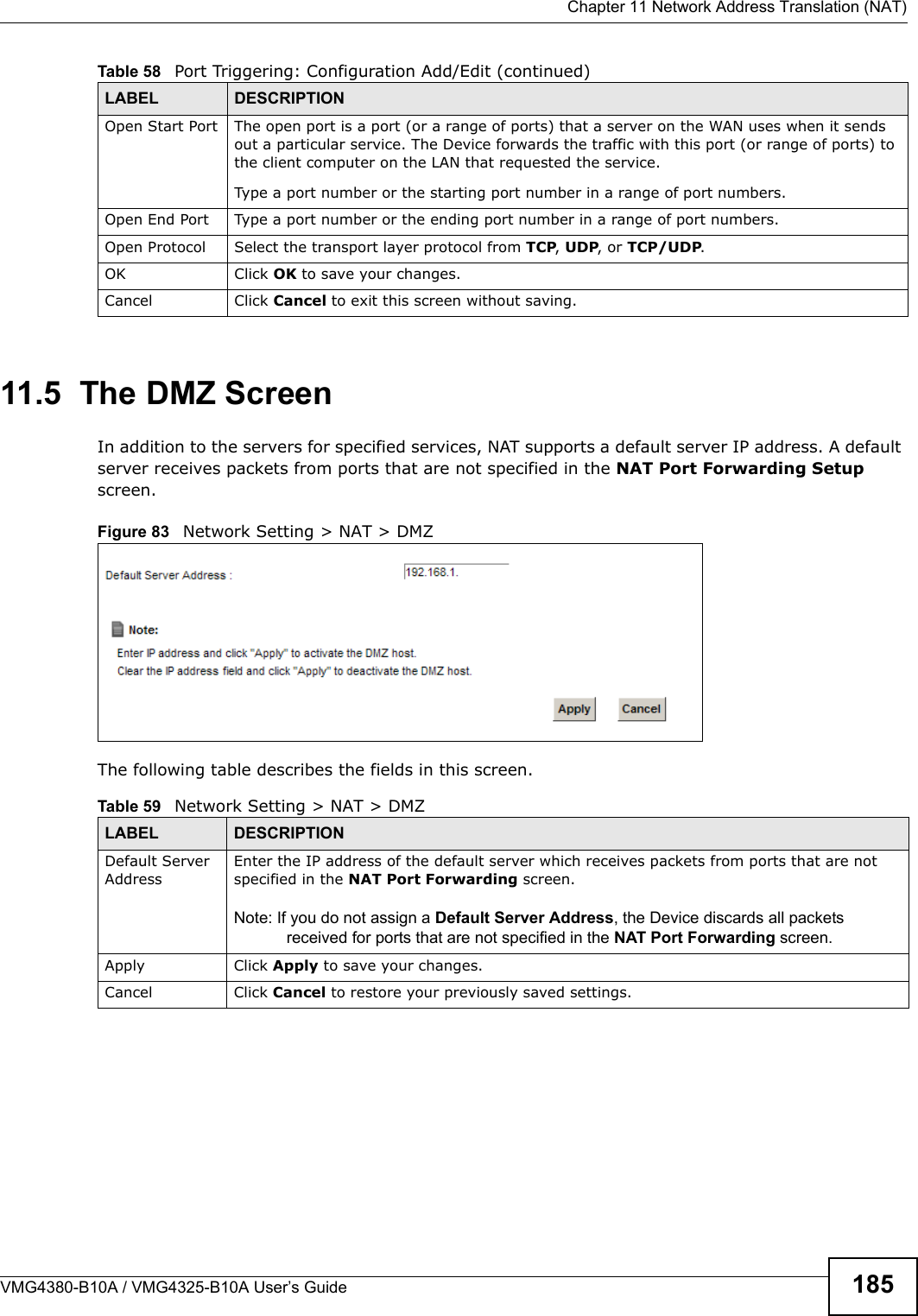  Chapter 11 Network Address Translation (NAT)VMG4380-B10A / VMG4325-B10A User’s Guide 18511.5  The DMZ ScreenIn addition to the servers for specified services, NAT supports a default server IP address. A default server receives packets from ports that are not specified in the NAT Port Forwarding Setupscreen.Figure 83   Network Setting &gt; NAT &gt; DMZ The following table describes the fields in this screen. Open Start Port The open port is a port (or a range of ports) that a server on the WAN uses when it sends out a particular service. The Device forwards the traffic with this port (or range of ports) tothe client computer on the LAN that requested the service.Type a port number or the starting port number in a range of port numbers.Open End Port  Type a port number or the ending port number in a range of port numbers.Open Protocol Select the transport layer protocol from TCP, UDP, or TCP/UDP.OK Click OK to save your changes.Cancel Click Cancel to exit this screen without saving.Table 58   Port Triggering: Configuration Add/Edit (continued)LABEL DESCRIPTIONTable 59   Network Setting &gt; NAT &gt; DMZLABEL DESCRIPTIONDefault ServerAddressEnter the IP address of the default server which receives packets from ports that are notspecified in the NAT Port Forwarding screen. Note: If you do not assign a Default Server Address, the Device discards all packetsreceived for ports that are not specified in the NAT Port Forwarding screen.Apply Click Apply to save your changes.Cancel Click Cancel to restore your previously saved settings.