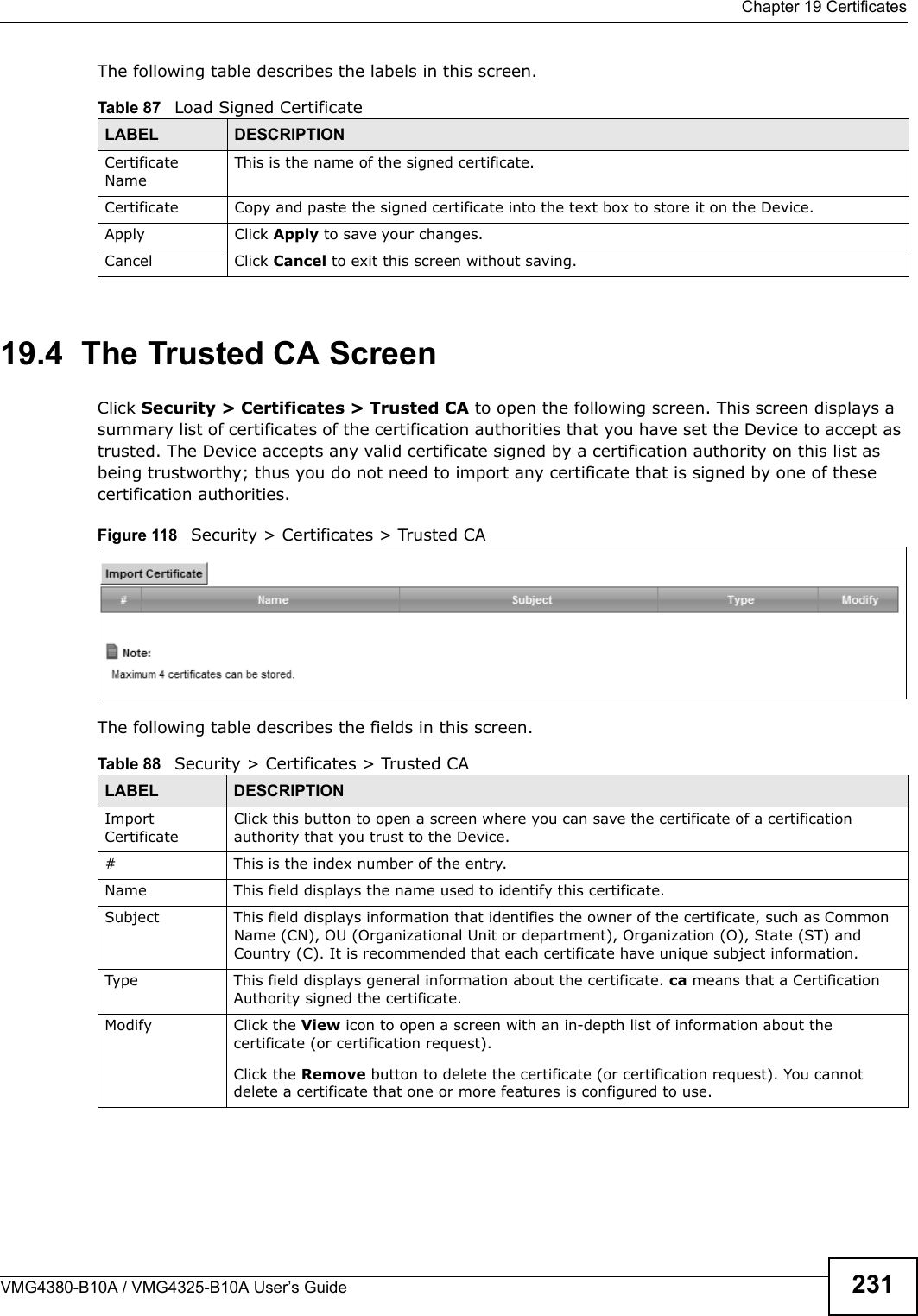  Chapter 19 CertificatesVMG4380-B10A / VMG4325-B10A User’s Guide 231The following table describes the labels in this screen. 19.4  The Trusted CA ScreenClick Security &gt; Certificates &gt; Trusted CA to open the following screen. This screen displays a summary list of certificates of the certification authorities that you have set the Device to accept as trusted. The Device accepts any valid certificate signed by a certification authority on this list as being trustworthy; thus you do not need to import any certificate that is signed by one of these certification authorities. Figure 118  Security &gt; Certificates &gt; Trusted CAThe following table describes the fields in this screen. Table 87   Load Signed CertificateLABEL DESCRIPTIONCertificate NameThis is the name of the signed certificate.Certificate Copy and paste the signed certificate into the text box to store it on the Device.Apply Click Apply to save your changes.Cancel Click Cancel to exit this screen without saving.Table 88   Security &gt; Certificates &gt; Trusted CALABEL DESCRIPTIONImportCertificateClick this button to open a screen where you can save the certificate of a certification authority that you trust to the Device.# This is the index number of the entry.Name This field displays the name used to identify this certificate.Subject This field displays information that identifies the owner of the certificate, such as Common Name (CN), OU (Organizational Unit or department), Organization (O), State (ST) and Country (C). It is recommended that each certificate have unique subject information.Type This field displays general information about the certificate. ca means that a Certification Authority signed the certificate.Modify Click the View icon to open a screen with an in-depth list of information about the certificate (or certification request).Click the Remove button to delete the certificate (or certification request). You cannotdelete a certificate that one or more features is configured to use.