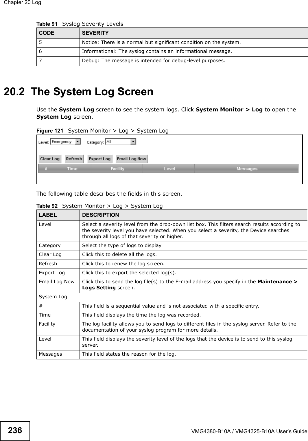 Chapter 20 LogVMG4380-B10A / VMG4325-B10A User’s Guide23620.2  The System Log Screen Use the System Log screen to see the system logs. Click System Monitor &gt; Log to open the System Log screen. Figure 121  System Monitor &gt; Log &gt; System LogThe following table describes the fields in this screen.  5 Notice: There is a normal but significant condition on the system.6 Informational: The syslog contains an informational message.7 Debug: The message is intended for debug-level purposes.Table 91   Syslog Severity LevelsCODE SEVERITYTable 92   System Monitor &gt; Log &gt; System LogLABEL DESCRIPTIONLevel Select a severity level from the drop-down list box. This filters search results according to the severity level you have selected. When you select a severity, the Device searchesthrough all logs of that severity or higher. Category Select the type of logs to display.Clear Log  Click this to delete all the logs. Refresh Click this to renew the log screen. Export Log Click this to export the selected log(s).Email Log Now Click this to send the log file(s) to the E-mail address you specify in the Maintenance &gt; Logs Setting screen.System Log# This field is a sequential value and is not associated with a specific entry.Time This field displays the time the log was recorded. Facility The log facility allows you to send logs to different files in the syslog server. Refer to the documentation of your syslog program for more details.Level This field displays the severity level of the logs that the device is to send to this syslog server.Messages This field states the reason for the log.