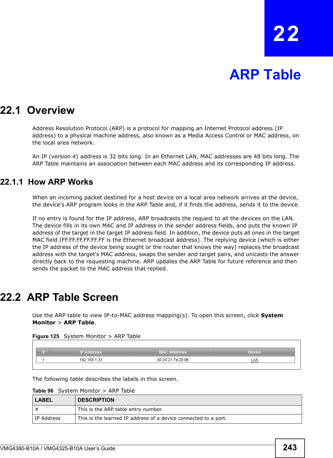 VMG4380-B10A / VMG4325-B10A User’s Guide 243CHAPTER  22ARP Table22.1  OverviewAddress Resolution Protocol (ARP) is a protocol for mapping an Internet Protocol address (IP address) to a physical machine address, also known as a Media Access Control or MAC address, on the local area network. An IP (version 4) address is 32 bits long. In an Ethernet LAN, MAC addresses are 48 bits long. TheARP Table maintains an association between each MAC address and its corresponding IP address.22.1.1  How ARP WorksWhen an incoming packet destined for a host device on a local area network arrives at the device, the device&apos;s ARP program looks in the ARP Table and, if it finds the address, sends it to the device.If no entry is found for the IP address, ARP broadcasts the request to all the devices on the LAN.The device fills in its own MAC and IP address in the sender address fields, and puts the known IP address of the target in the target IP address field. In addition, the device puts all ones in the target MAC field (FF.FF.FF.FF.FF.FF is the Ethernet broadcast address). The replying device (which is either the IP address of the device being sought or the router that knows the way) replaces the broadcast address with the target&apos;s MAC address, swaps the sender and target pairs, and unicasts the answer directly back to the requesting machine. ARP updates the ARP Table for future reference and then sends the packet to the MAC address that replied. 22.2  ARP Table ScreenUse the ARP table to view IP-to-MAC address mapping(s). To open this screen, click SystemMonitor &gt; ARP Table.Figure 125   System Monitor &gt; ARP TableThe following table describes the labels in this screen.Table 96   System Monitor &gt; ARP TableLABEL DESCRIPTION# This is the ARP table entry number.IP Address This is the learned IP address of a device connected to a port.