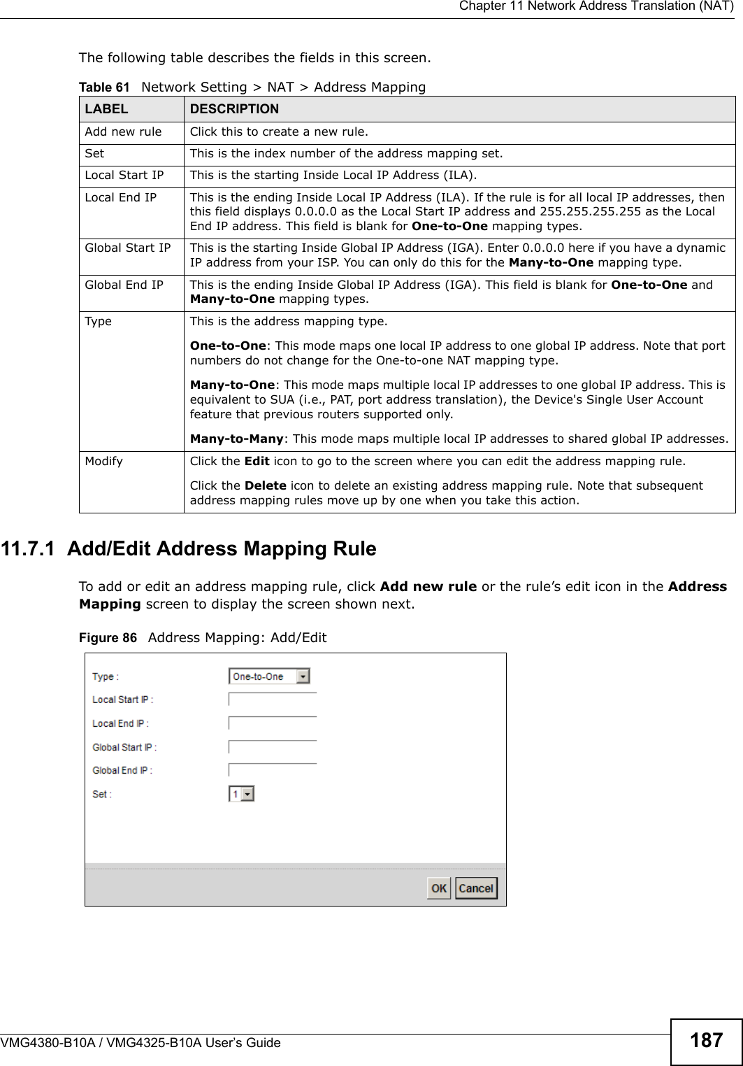  Chapter 11 Network Address Translation (NAT)VMG4380-B10A / VMG4325-B10A User’s Guide 187The following table describes the fields in this screen.11.7.1  Add/Edit Address Mapping RuleTo add or edit an address mapping rule, click Add new rule or the rule’s edit icon in the AddressMapping screen to display the screen shown next. Figure 86   Address Mapping: Add/EditTable 61   Network Setting &gt; NAT &gt; Address MappingLABEL DESCRIPTIONAdd new rule Click this to create a new rule.Set This is the index number of the address mapping set.Local Start IP This is the starting Inside Local IP Address (ILA).Local End IP This is the ending Inside Local IP Address (ILA). If the rule is for all local IP addresses, thenthis field displays 0.0.0.0 as the Local Start IP address and 255.255.255.255 as the LocalEnd IP address. This field is blank for One-to-One mapping types.Global Start IP This is the starting Inside Global IP Address (IGA). Enter 0.0.0.0 here if you have a dynamic IP address from your ISP. You can only do this for the Many-to-One mapping type. Global End IP This is the ending Inside Global IP Address (IGA). This field is blank for One-to-One and Many-to-One mapping types.Type This is the address mapping type.One-to-One: This mode maps one local IP address to one global IP address. Note that portnumbers do not change for the One-to-one NAT mapping type.Many-to-One: This mode maps multiple local IP addresses to one global IP address. This is equivalent to SUA (i.e., PAT, port address translation), the Device&apos;s Single User Account feature that previous routers supported only. Many-to-Many: This mode maps multiple local IP addresses to shared global IP addresses.Modify Click the Edit icon to go to the screen where you can edit the address mapping rule.Click the Delete icon to delete an existing address mapping rule. Note that subsequentaddress mapping rules move up by one when you take this action.