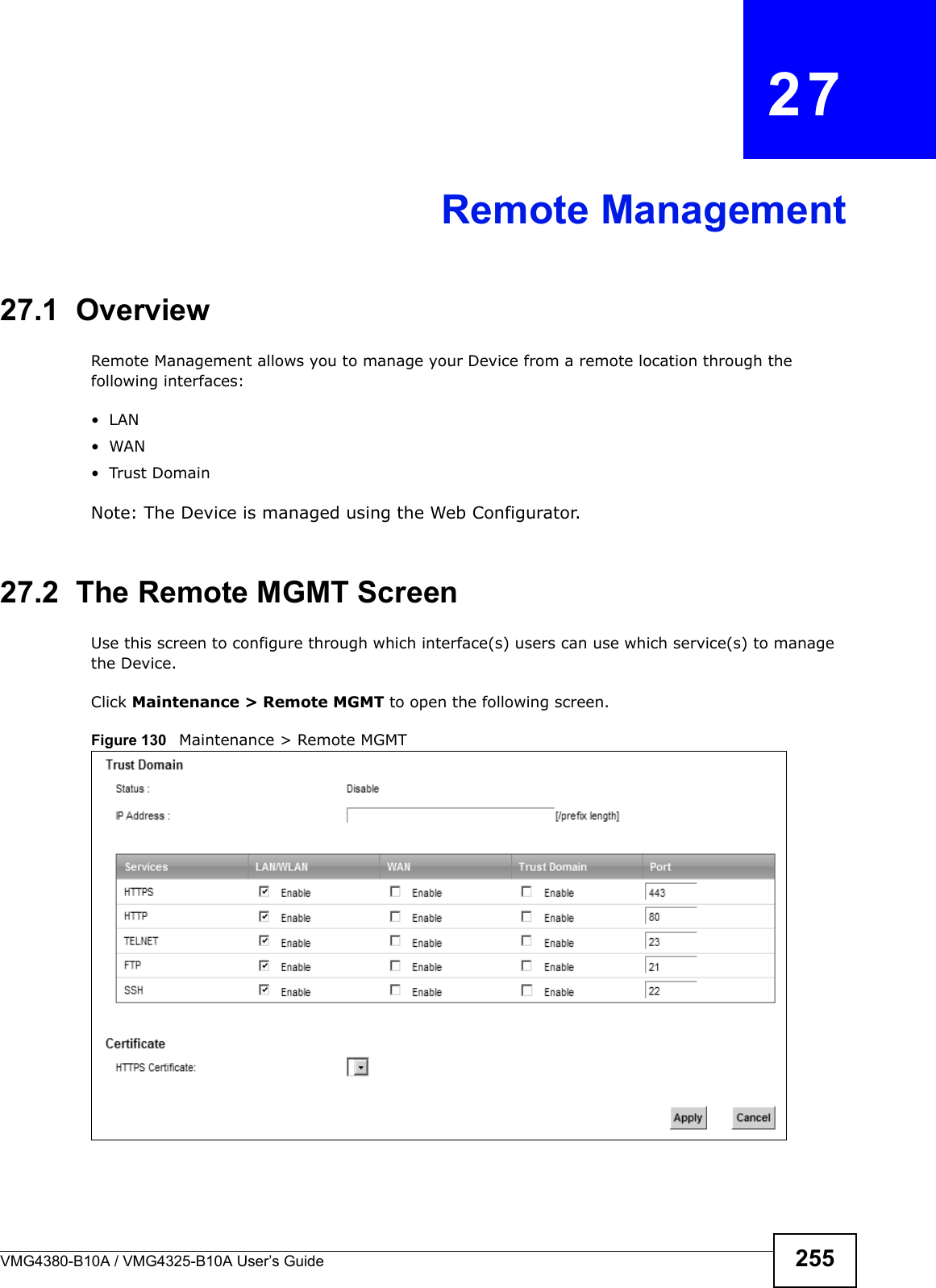 VMG4380-B10A / VMG4325-B10A User’s Guide 255CHAPTER  27Remote Management27.1  OverviewRemote Management allows you to manage your Device from a remote location through the following interfaces:• LAN• WAN• Trust DomainNote: The Device is managed using the Web Configurator.27.2  The Remote MGMT ScreenUse this screen to configure through which interface(s) users can use which service(s) to manage the Device.Click Maintenance &gt; Remote MGMT to open the following screen. Figure 130  Maintenance &gt; Remote MGMT 