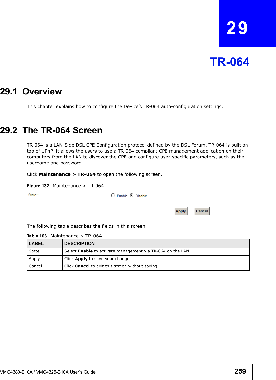 VMG4380-B10A / VMG4325-B10A User’s Guide 259CHAPTER  29TR-06429.1  OverviewThis chapter explains how to configure the Device’s TR-064 auto-configuration settings.29.2  The TR-064 ScreenTR-064 is a LAN-Side DSL CPE Configuration protocol defined by the DSL Forum. TR-064 is built on top of UPnP. It allows the users to use a TR-064 compliant CPE management application on their computers from the LAN to discover the CPE and configure user-specific parameters, such as the username and password.Click Maintenance &gt; TR-064 to open the following screen. Figure 132  Maintenance &gt; TR-064 The following table describes the fields in this screen. Table 103   Maintenance &gt; TR-064LABEL DESCRIPTIONState Select Enable to activate management via TR-064 on the LAN.Apply Click Apply to save your changes.Cancel Click Cancel to exit this screen without saving.